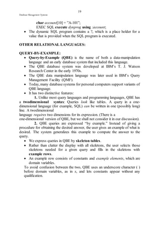 19 
Database Management Systems 
char account[10] = ”A-101”; 
EXEC SQL execute dynprog using :account; 
 The dynamic SQL program contains a ?, which is a place holder for a 
value that is provided when the SQL program is executed. 
OTHER RELATIONAL LANGUAGES: 
QUERY-BY-EXAMPLE: 
 Query-by-Example (QBE) is the name of both a data-manipulation 
language and an early database system that included this language. 
 The QBE database system was developed at IBM’s T. J. Watson 
Research Center in the early 1970s. 
 The QBE data manipulation language was later used in IBM’s Query 
Management Facility (QMF). 
 Today, many database systems for personal computers support variants of 
QBE language. 
 It has two distinctive features: 
1. Unlike most query languages and programming languages, QBE has 
a twodimensional syntax: Queries look like tables. A query in a one-dimensional 
language (for example, SQL) can be written in one (possibly long) 
line. A twodimensional 
language requires two dimensions for its expression. (There is a 
one-dimensional version of QBE, but we shall not consider it in our discussion). 
2. QBE queries are expressed “by example.” Instead of giving a 
procedure for obtaining the desired answer, the user gives an example of what is 
desired. The system generalizes this example to compute the answer to the 
query. 
 We express queries in QBE by skeleton tables. 
 Rather than clutter the display with all skeletons, the user selects those 
skeletons needed for a given query and fills in the skeletons with 
example rows. 
 An example row consists of constants and example elements, which are 
domain variables. 
To avoid confusion between the two, QBE uses an underscore character ( ) 
before domain variables, as in x, and lets constants appear without any 
qualification. 
 