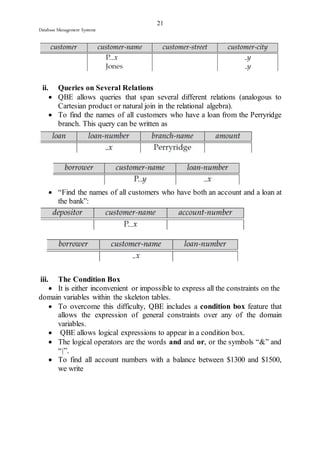 21 
Database Management Systems 
ii. Queries on Several Relations 
 QBE allows queries that span several different relations (analogous to 
Cartesian product or natural join in the relational algebra). 
 To find the names of all customers who have a loan from the Perryridge 
branch. This query can be written as 
 “Find the names of all customers who have both an account and a loan at 
the bank”: 
iii. The Condition Box 
 It is either inconvenient or impossible to express all the constraints on the 
domain variables within the skeleton tables. 
 To overcome this difficulty, QBE includes a condition box feature that 
allows the expression of general constraints over any of the domain 
variables. 
 QBE allows logical expressions to appear in a condition box. 
 The logical operators are the words and and or, or the symbols “&” and 
“|”. 
 To find all account numbers with a balance between $1300 and $1500, 
we write 
 