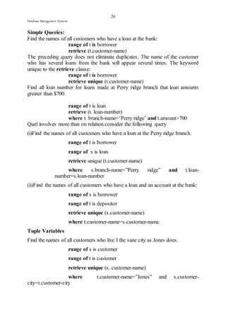 26 
Database Management Systems 
Simple Queries: 
Find the names of all customers who have a loan at the bank: 
range of t is borrower 
retrieve (t.customer-name) 
The preceding query does not eliminate duplicates. The name of the customer 
who has several loans from the bank will appear several times. The keyword 
unique to the retrieve clause: 
range of t is borrower 
retrieve unique (t.customer-name) 
Find all loan number for loans made at Perry ridge branch that loan amounts 
greater than $700. 
range of t is loan 
retrieve (t. loan-number) 
where t. branch-name=’Perry ridge’ and t.amount>700 
Quel involves more than on relation.consider the following query 
(i)Find the names of all customers who have a loan at the Perry ridge branch. 
range of t is borrower 
range of s is loan 
retrieve unique (t.customer-name) 
where s.branch-name=”Perry ridge” and t.loan-number= 
s.loan-number 
(ii)Find the names of all customers who have a loan and an account at the bank: 
range of s is borrower 
range of t is depositor 
retrieve unique (s.customer-name) 
where t.customer-name=s.customer-name. 
Tuple Variables 
Find the names of all customers who live I the sane city as Jones does. 
range of s is customer 
range of t is customer 
retrieve unique (s. customer-name) 
where t.customer-name=”Jones” and s.customer-city= 
t.customer-city 
 