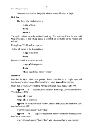 28 
Database Management Systems 
Database modification in Quel is similar to modification in SQL: 
Deletion: 
The form of a Quel deletion is 
range of t is r 
delete t 
where P 
The tuple variable t can be defined implicitly. The predicate P can be any valid 
Quel Predicate. If the where clause is omitted ,all the tuples in the relation are 
deleted. 
Examples of QUEL delete requests: 
Delete all tuples in the loan relation: 
range of t is loan 
delete t 
Delete all Smith’s accounts record: 
range of t is depositor 
delete t 
where t.customer-name=”Smith” 
Insertion: 
Insertion in Quel takes two general forms: insertion of a single tuple,and 
insertion of a set of tuples. Quel uses the keyword append for insertion. 
Insert that account A-9732 at the Perryridge branch has a balance of $700: 
append to account(branch-name=”Perryridge”,account-number=a- 
9732,balance=700) 
range of t is loan 
range of s is borrower 
append to account(branch-name=t.branch-name,account-number=t.loan-number, 
balance=200) 
where t.branch-name=”Perryridge” 
append to depositor(customer-name=s.customer-name,account-number= 
s.loan-number) 
where t.branch-name=”Perryridge” and t.loan-number=s.loan-number 
 