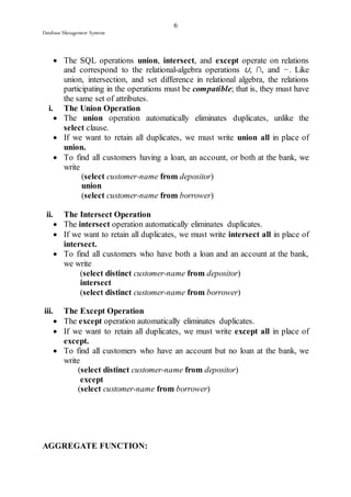 6 
Database Management Systems 
 The SQL operations union, intersect, and except operate on relations 
and correspond to the relational-algebra operations ∪, ∩, and −. Like 
union, intersection, and set difference in relational algebra, the relations 
participating in the operations must be compatible; that is, they must have 
the same set of attributes. 
i. The Union Operation 
 The union operation automatically eliminates duplicates, unlike the 
select clause. 
 If we want to retain all duplicates, we must write union all in place of 
union. 
 To find all customers having a loan, an account, or both at the bank, we 
write 
(select customer-name from depositor) 
union 
(select customer-name from borrower) 
ii. The Intersect Operation 
 The intersect operation automatically eliminates duplicates. 
 If we want to retain all duplicates, we must write intersect all in place of 
intersect. 
 To find all customers who have both a loan and an account at the bank, 
we write 
(select distinct customer-name from depositor) 
intersect 
(select distinct customer-name from borrower) 
iii. The Except Operation 
 The except operation automatically eliminates duplicates. 
 If we want to retain all duplicates, we must write except all in place of 
except. 
 To find all customers who have an account but no loan at the bank, we 
write 
(select distinct customer-name from depositor) 
except 
(select customer-name from borrower) 
AGGREGATE FUNCTION: 
 