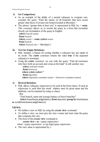 9 
Database Management Systems 
ii. Set Comparison: 
 As an example of the ability of a nested subquery to compare sets, 
consider the query “Find the names of all branches that have assets 
greater than those of at least one branch located in Brooklyn.” 
 The phrase “greater than at least one” is represented in SQL by > some. 
This construct allows us to rewrite the query in a form that resembles 
closely our formulation of the query in English. 
select branch-name 
from branch 
where assets > some (select assets 
from branch 
where branch-city = ’Brooklyn’) 
iii. Test for Empty Relations: 
 SQL includes a feature for testing whether a subquery has any tuples in 
its result. The exists construct returns the value true if the argument 
subquery is nonempty. 
 Using the exists construct, we can write the query “Find all customers 
who have both an account and a loan at the bank” in still another way: 
select customer-name 
from borrower 
where exists (select * 
from depositor 
where depositor.customer-name = borrower.customer-name) 
iv. Derived Relation: 
 SQL allows subquery expression to be used in the form clause. If such an 
expression is used then the result relation must be given name and the 
attributes can be renamed by using as clause. 
Ex: 
“Find branch_name and average balance of those branches” 
Select branchname,avg(balance) from depositor group by branchname 
as result(branchname,avg(balance)) 
VIEWS: 
 We define a view in SQL by using the create view command. 
 To define a view, we must give the view a name and must state the query 
that computes the view. 
 The form of the create view command is 
create view v as <query expression> 
where <query expression> is any legal query expression. 
 The view name is represented by v. 
 
