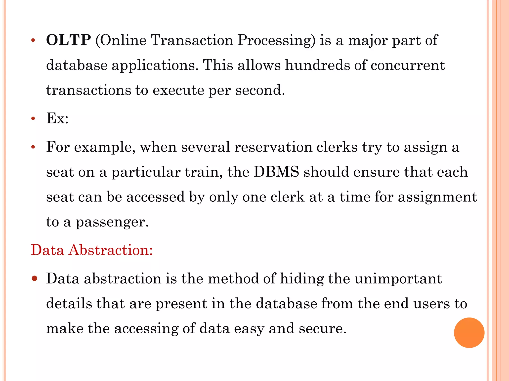 • OLTP (Online Transaction Processing) is a major part of
database applications. This allows hundreds of concurrent
transactions to execute per second.
• Ex:
• For example, when several reservation clerks try to assign a
seat on a particular train, the DBMS should ensure that each
seat can be accessed by only one clerk at a time for assignment
to a passenger.
Data Abstraction:
 Data abstraction is the method of hiding the unimportant
details that are present in the database from the end users to
make the accessing of data easy and secure.
 