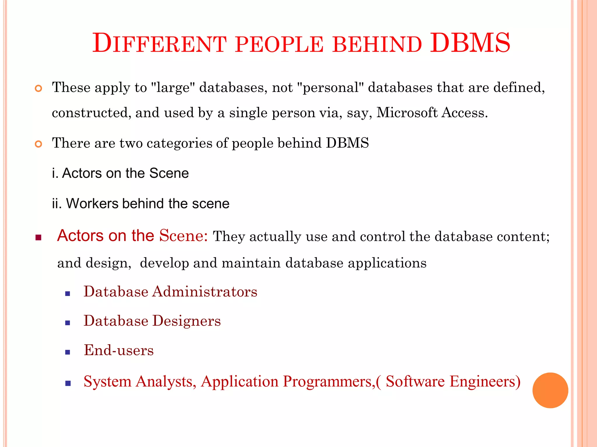 DIFFERENT PEOPLE BEHIND DBMS
 These apply to "large" databases, not "personal" databases that are defined,
constructed, and used by a single person via, say, Microsoft Access.
 There are two categories of people behind DBMS
i. Actors on the Scene
ii. Workers behind the scene
 Actors on the Scene: They actually use and control the database content;
and design, develop and maintain database applications
 Database Administrators
 Database Designers
 End-users
 System Analysts, Application Programmers,( Software Engineers)
 