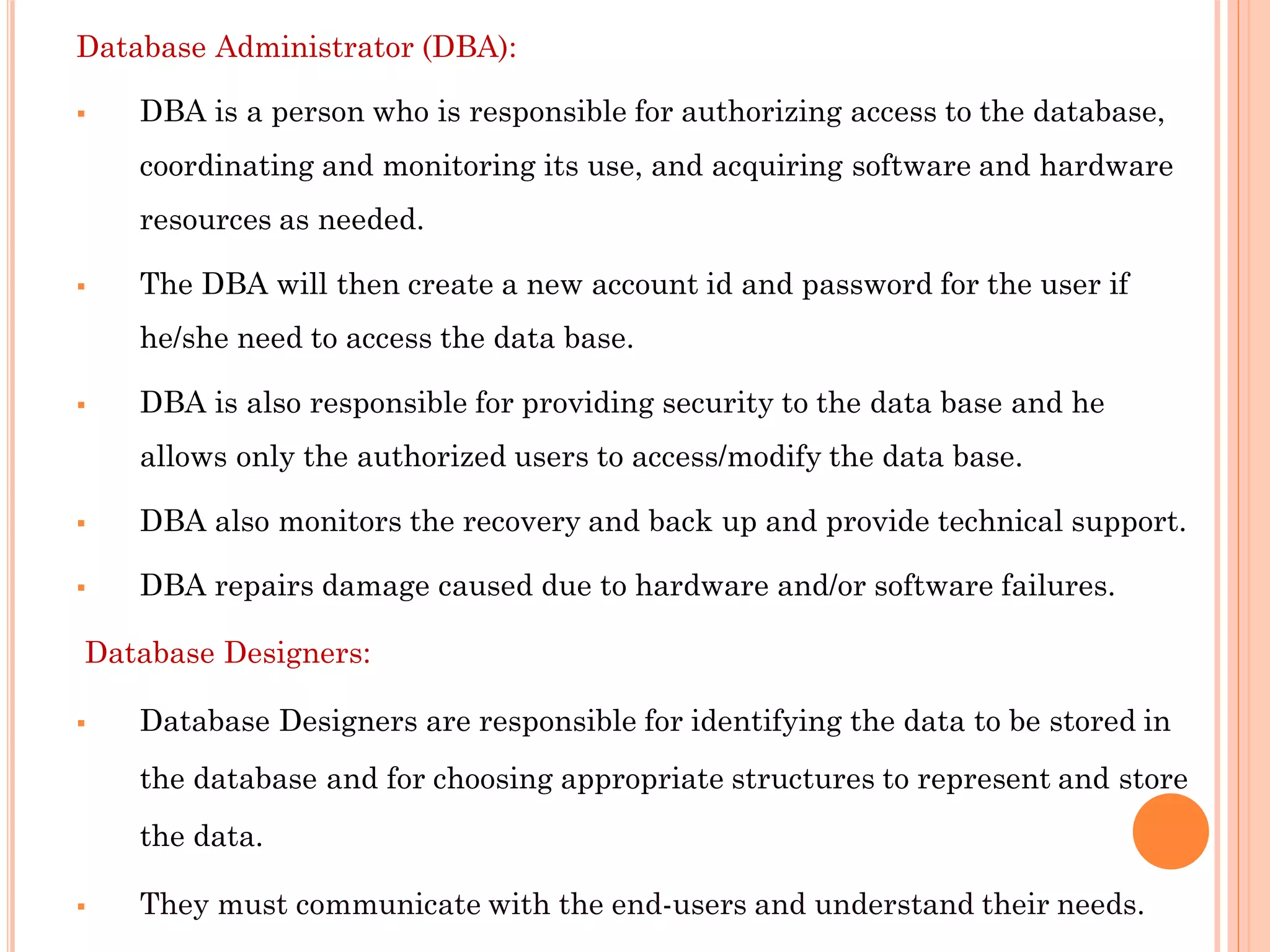 Database Administrator (DBA):
 DBA is a person who is responsible for authorizing access to the database,
coordinating and monitoring its use, and acquiring software and hardware
resources as needed.
 The DBA will then create a new account id and password for the user if
he/she need to access the data base.
 DBA is also responsible for providing security to the data base and he
allows only the authorized users to access/modify the data base.
 DBA also monitors the recovery and back up and provide technical support.
 DBA repairs damage caused due to hardware and/or software failures.
Database Designers:
 Database Designers are responsible for identifying the data to be stored in
the database and for choosing appropriate structures to represent and store
the data.
 They must communicate with the end-users and understand their needs.
 