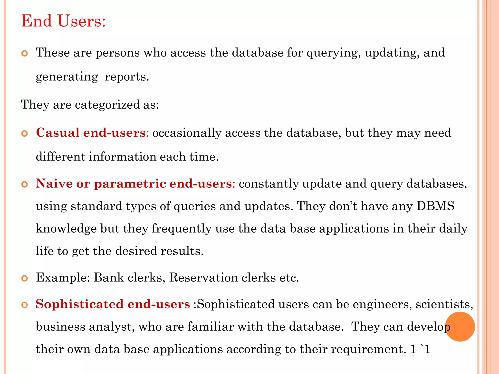 End Users:
 These are persons who access the database for querying, updating, and
generating reports.
They are categorized as:
 Casual end-users: occasionally access the database, but they may need
different information each time.
 Naive or parametric end-users: constantly update and query databases,
using standard types of queries and updates. They don’t have any DBMS
knowledge but they frequently use the data base applications in their daily
life to get the desired results.
 Example: Bank clerks, Reservation clerks etc.
 Sophisticated end-users :Sophisticated users can be engineers, scientists,
business analyst, who are familiar with the database. They can develop
their own data base applications according to their requirement. 1 `1
 