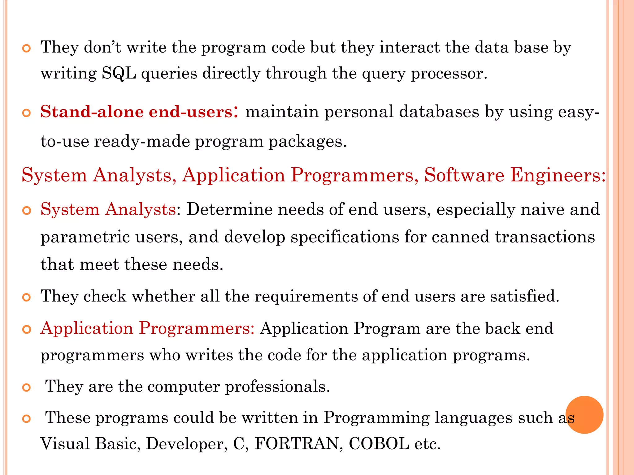  They don’t write the program code but they interact the data base by
writing SQL queries directly through the query processor.
 Stand-alone end-users: maintain personal databases by using easy-
to-use ready-made program packages.
System Analysts, Application Programmers, Software Engineers:
 System Analysts: Determine needs of end users, especially naive and
parametric users, and develop specifications for canned transactions
that meet these needs.
 They check whether all the requirements of end users are satisfied.
 Application Programmers: Application Program are the back end
programmers who writes the code for the application programs.
 They are the computer professionals.
 These programs could be written in Programming languages such as
Visual Basic, Developer, C, FORTRAN, COBOL etc.
 