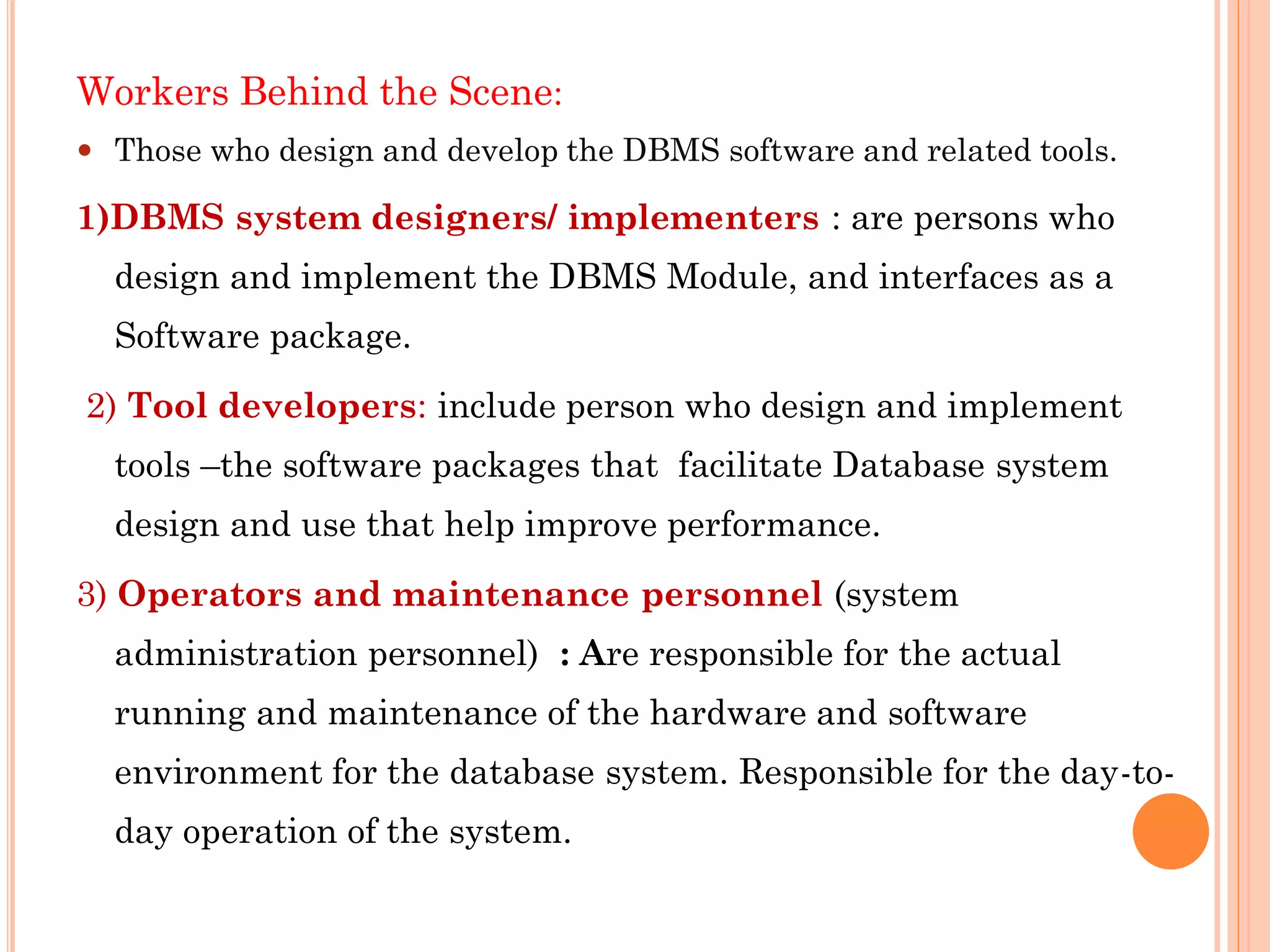 Workers Behind the Scene:
 Those who design and develop the DBMS software and related tools.
1)DBMS system designers/ implementers : are persons who
design and implement the DBMS Module, and interfaces as a
Software package.
2) Tool developers: include person who design and implement
tools –the software packages that facilitate Database system
design and use that help improve performance.
3) Operators and maintenance personnel (system
administration personnel) : Are responsible for the actual
running and maintenance of the hardware and software
environment for the database system. Responsible for the day-to-
day operation of the system.
 