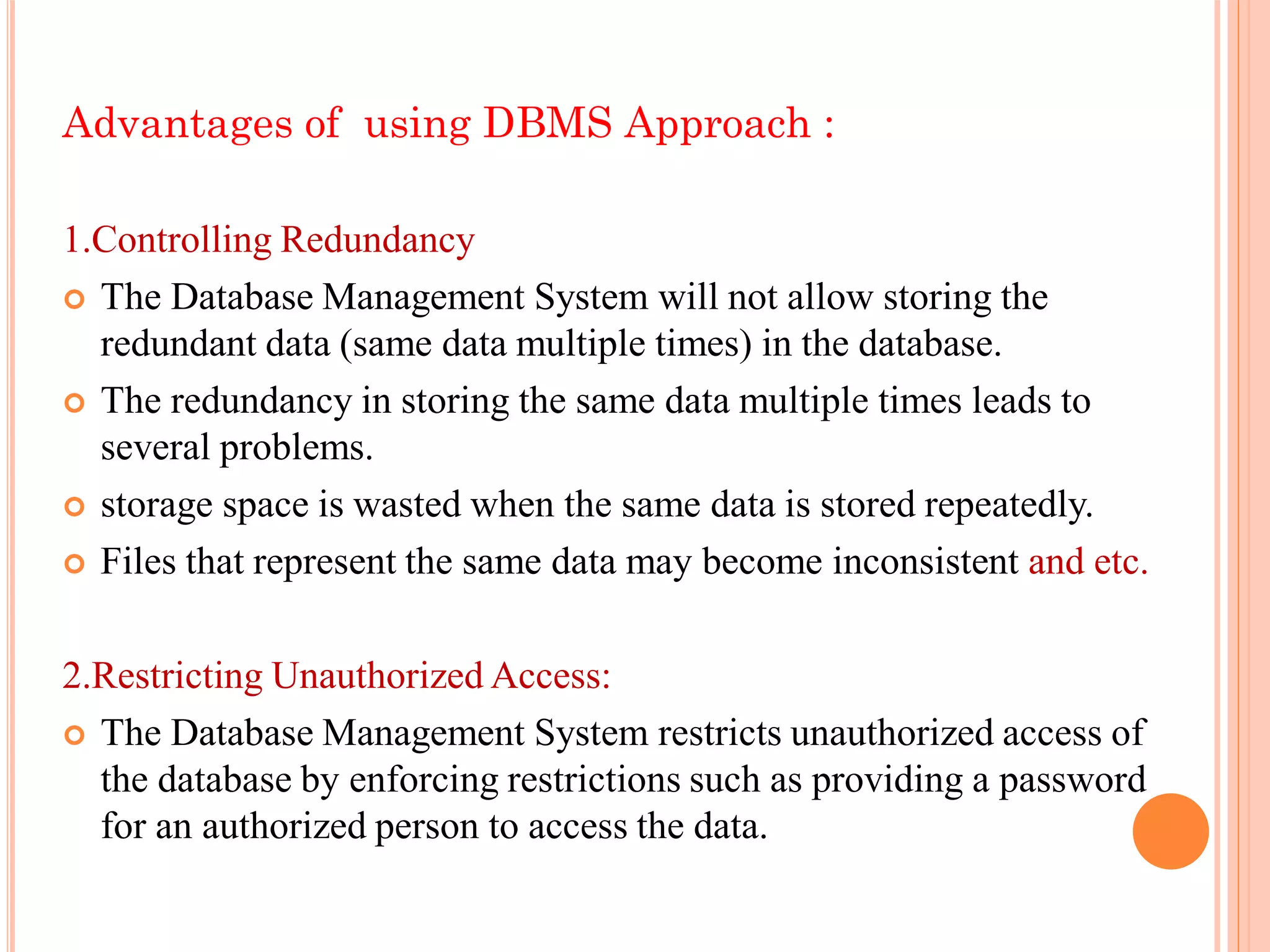 Advantages of using DBMS Approach :
1.Controlling Redundancy
 The Database Management System will not allow storing the
redundant data (same data multiple times) in the database.
 The redundancy in storing the same data multiple times leads to
several problems.
 storage space is wasted when the same data is stored repeatedly.
 Files that represent the same data may become inconsistent and etc.
2.Restricting Unauthorized Access:
 The Database Management System restricts unauthorized access of
the database by enforcing restrictions such as providing a password
for an authorized person to access the data.
 