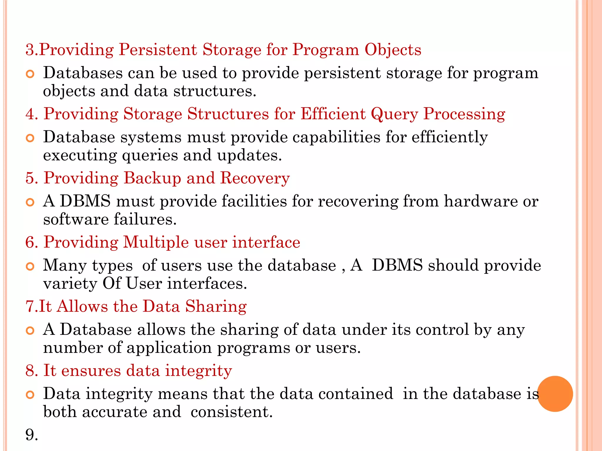 3.Providing Persistent Storage for Program Objects
 Databases can be used to provide persistent storage for program
objects and data structures.
4. Providing Storage Structures for Efficient Query Processing
 Database systems must provide capabilities for efficiently
executing queries and updates.
5. Providing Backup and Recovery
 A DBMS must provide facilities for recovering from hardware or
software failures.
6. Providing Multiple user interface
 Many types of users use the database , A DBMS should provide
variety Of User interfaces.
7.It Allows the Data Sharing
 A Database allows the sharing of data under its control by any
number of application programs or users.
8. It ensures data integrity
 Data integrity means that the data contained in the database is
both accurate and consistent.
9.
 
