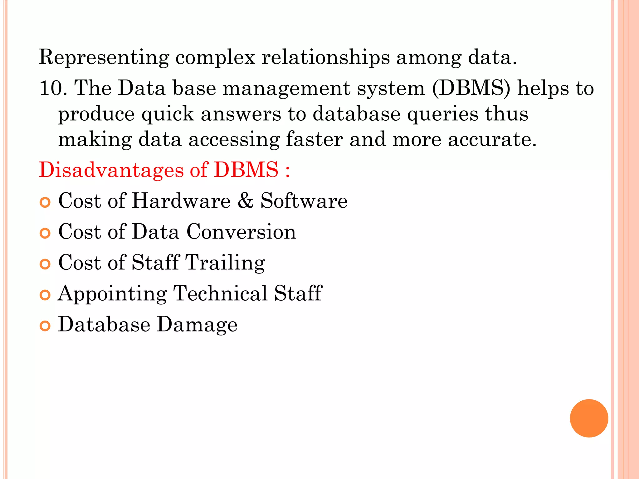 Representing complex relationships among data.
10. The Data base management system (DBMS) helps to
produce quick answers to database queries thus
making data accessing faster and more accurate.
Disadvantages of DBMS :
 Cost of Hardware & Software
 Cost of Data Conversion
 Cost of Staff Trailing
 Appointing Technical Staff
 Database Damage
 