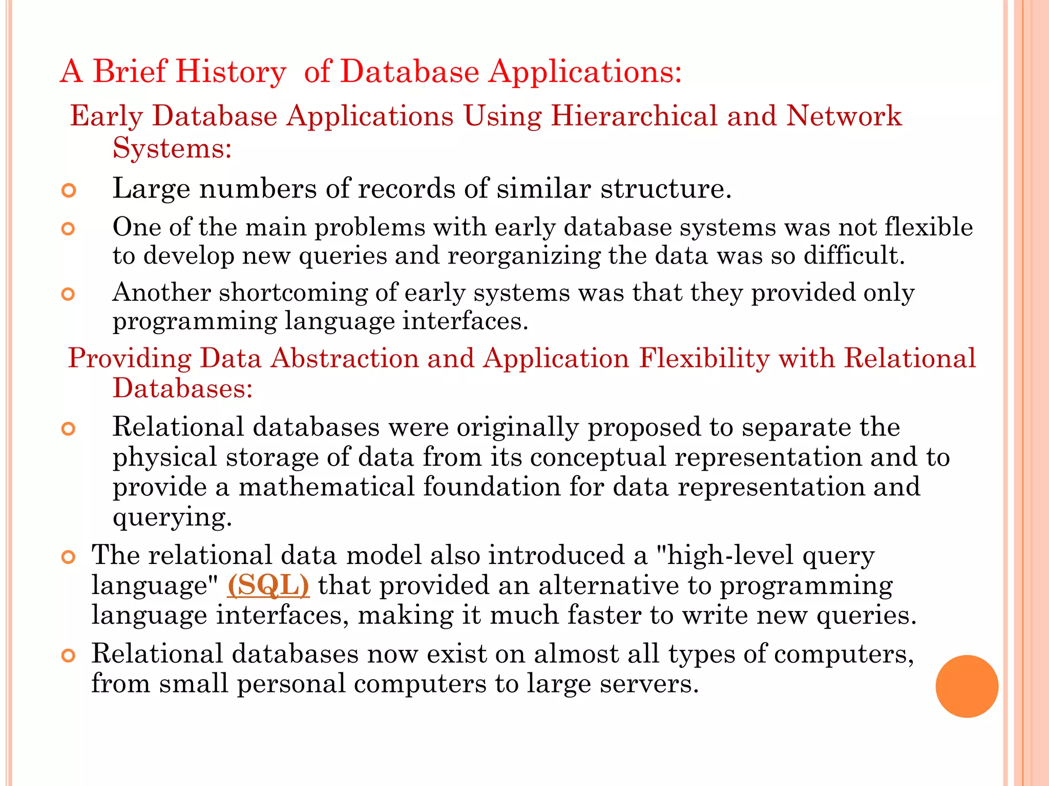 A Brief History of Database Applications:
Early Database Applications Using Hierarchical and Network
Systems:
 Large numbers of records of similar structure.
 One of the main problems with early database systems was not flexible
to develop new queries and reorganizing the data was so difficult.
 Another shortcoming of early systems was that they provided only
programming language interfaces.
Providing Data Abstraction and Application Flexibility with Relational
Databases:
 Relational databases were originally proposed to separate the
physical storage of data from its conceptual representation and to
provide a mathematical foundation for data representation and
querying.
 The relational data model also introduced a "high-level query
language" (SQL) that provided an alternative to programming
language interfaces, making it much faster to write new queries.
 Relational databases now exist on almost all types of computers,
from small personal computers to large servers.
 