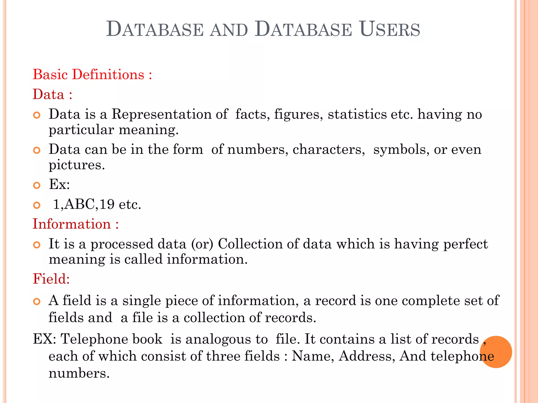 DATABASE AND DATABASE USERS
Basic Definitions :
Data :
 Data is a Representation of facts, figures, statistics etc. having no
particular meaning.
 Data can be in the form of numbers, characters, symbols, or even
pictures.
 Ex:
 1,ABC,19 etc.
Information :
 It is a processed data (or) Collection of data which is having perfect
meaning is called information.
Field:
 A field is a single piece of information, a record is one complete set of
fields and a file is a collection of records.
EX: Telephone book is analogous to file. It contains a list of records ,
each of which consist of three fields : Name, Address, And telephone
numbers.
 