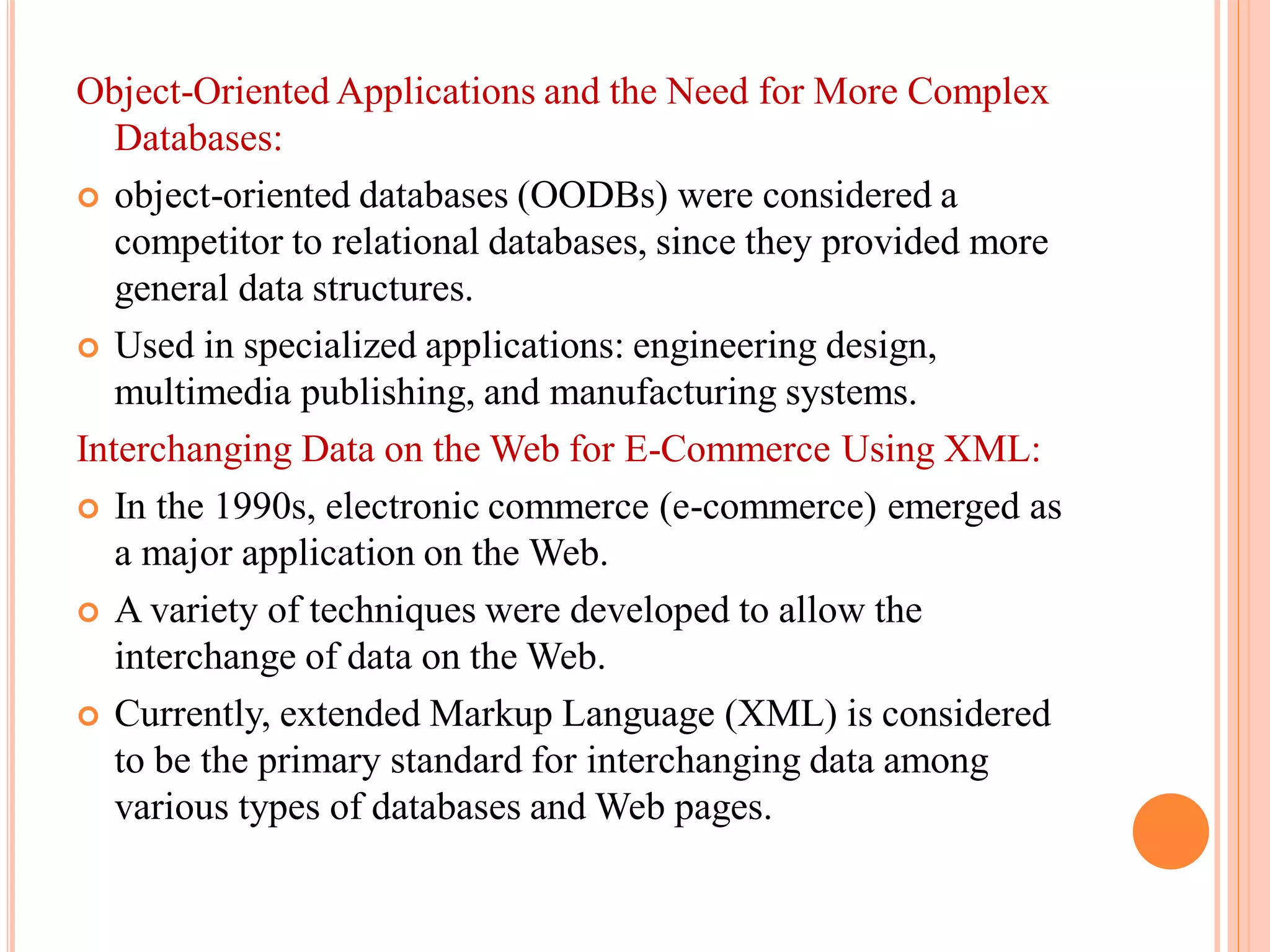 Object-Oriented Applications and the Need for More Complex
Databases:
 object-oriented databases (OODBs) were considered a
competitor to relational databases, since they provided more
general data structures.
 Used in specialized applications: engineering design,
multimedia publishing, and manufacturing systems.
Interchanging Data on the Web for E-Commerce Using XML:
 In the 1990s, electronic commerce (e-commerce) emerged as
a major application on the Web.
 A variety of techniques were developed to allow the
interchange of data on the Web.
 Currently, extended Markup Language (XML) is considered
to be the primary standard for interchanging data among
various types of databases and Web pages.
 