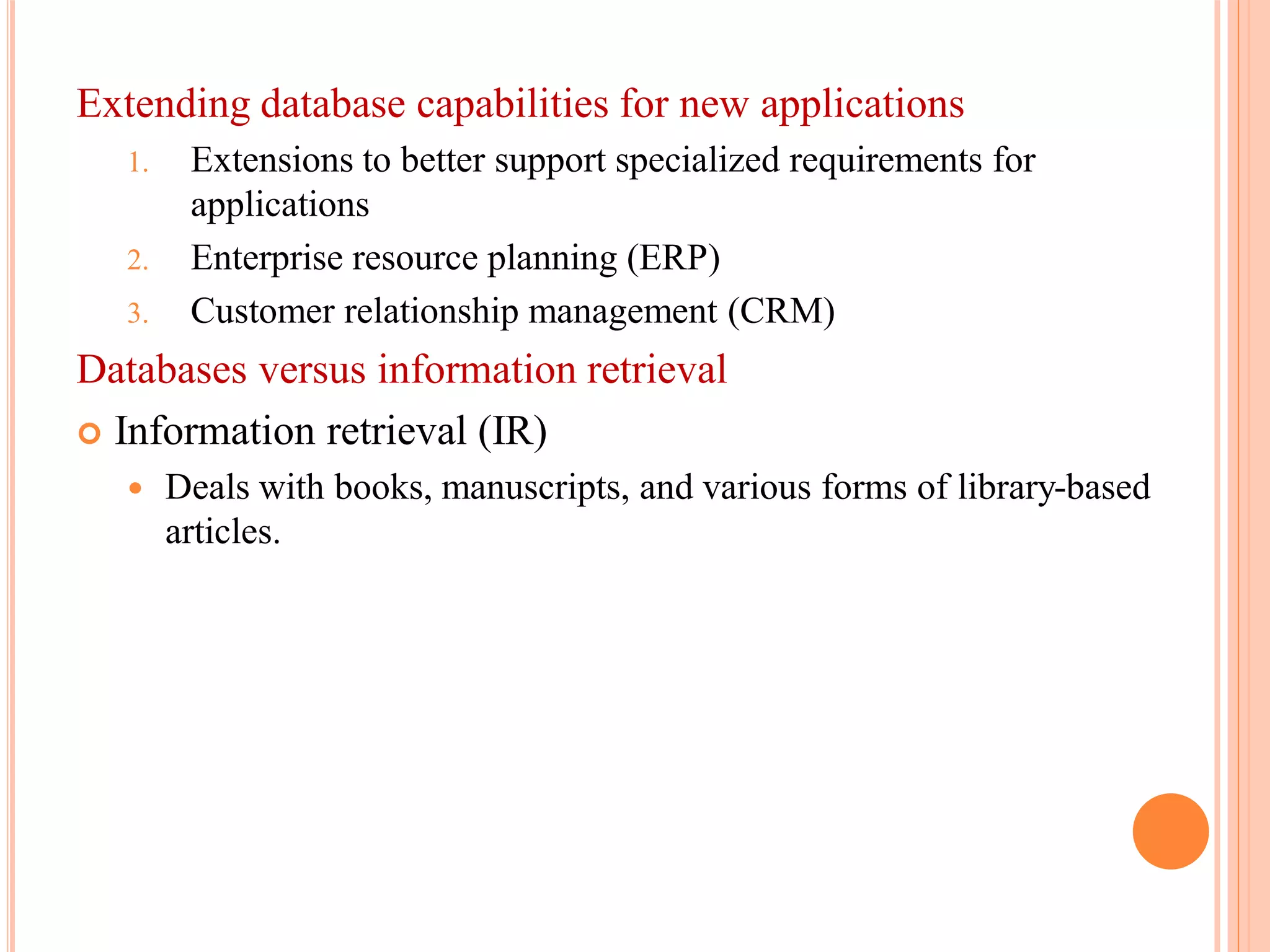 Extending database capabilities for new applications
1. Extensions to better support specialized requirements for
applications
2. Enterprise resource planning (ERP)
3. Customer relationship management (CRM)
Databases versus information retrieval
 Information retrieval (IR)
 Deals with books, manuscripts, and various forms of library-based
articles.
 