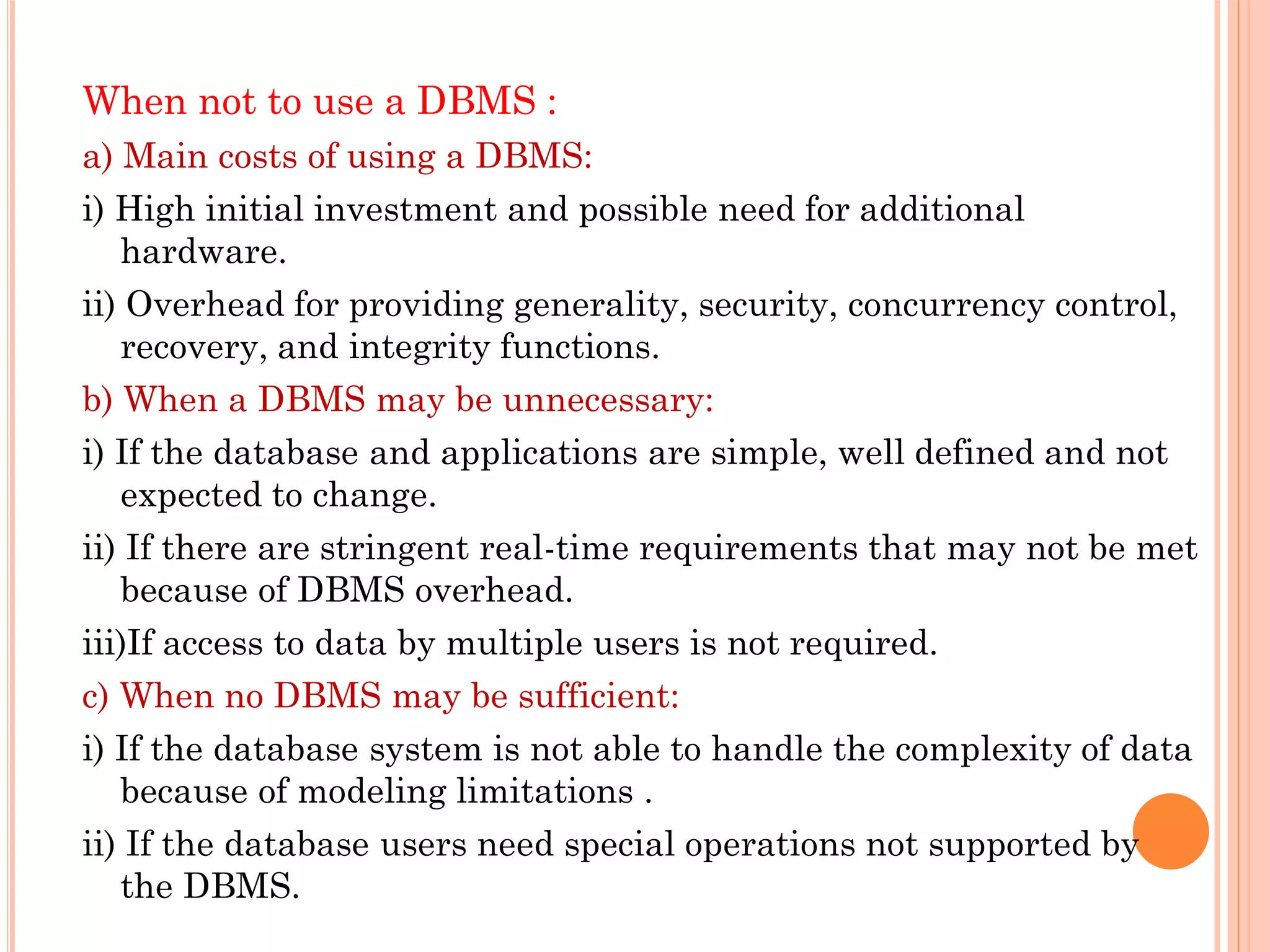 When not to use a DBMS :
a) Main costs of using a DBMS:
i) High initial investment and possible need for additional
hardware.
ii) Overhead for providing generality, security, concurrency control,
recovery, and integrity functions.
b) When a DBMS may be unnecessary:
i) If the database and applications are simple, well defined and not
expected to change.
ii) If there are stringent real-time requirements that may not be met
because of DBMS overhead.
iii)If access to data by multiple users is not required.
c) When no DBMS may be sufficient:
i) If the database system is not able to handle the complexity of data
because of modeling limitations .
ii) If the database users need special operations not supported by
the DBMS.
 