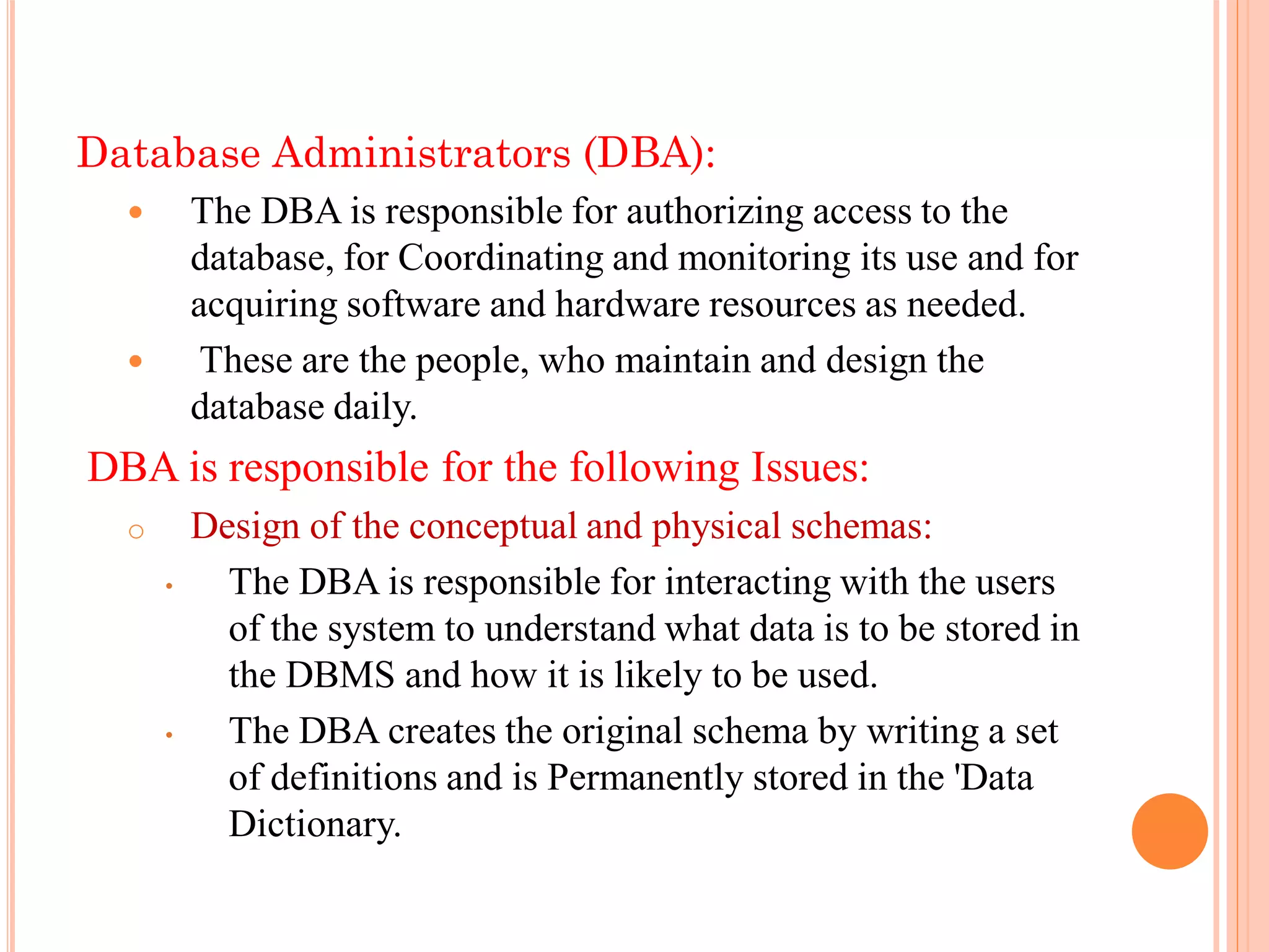 Database Administrators (DBA):
 The DBA is responsible for authorizing access to the
database, for Coordinating and monitoring its use and for
acquiring software and hardware resources as needed.
 These are the people, who maintain and design the
database daily.
DBA is responsible for the following Issues:
o Design of the conceptual and physical schemas:
• The DBA is responsible for interacting with the users
of the system to understand what data is to be stored in
the DBMS and how it is likely to be used.
• The DBA creates the original schema by writing a set
of definitions and is Permanently stored in the 'Data
Dictionary.
 