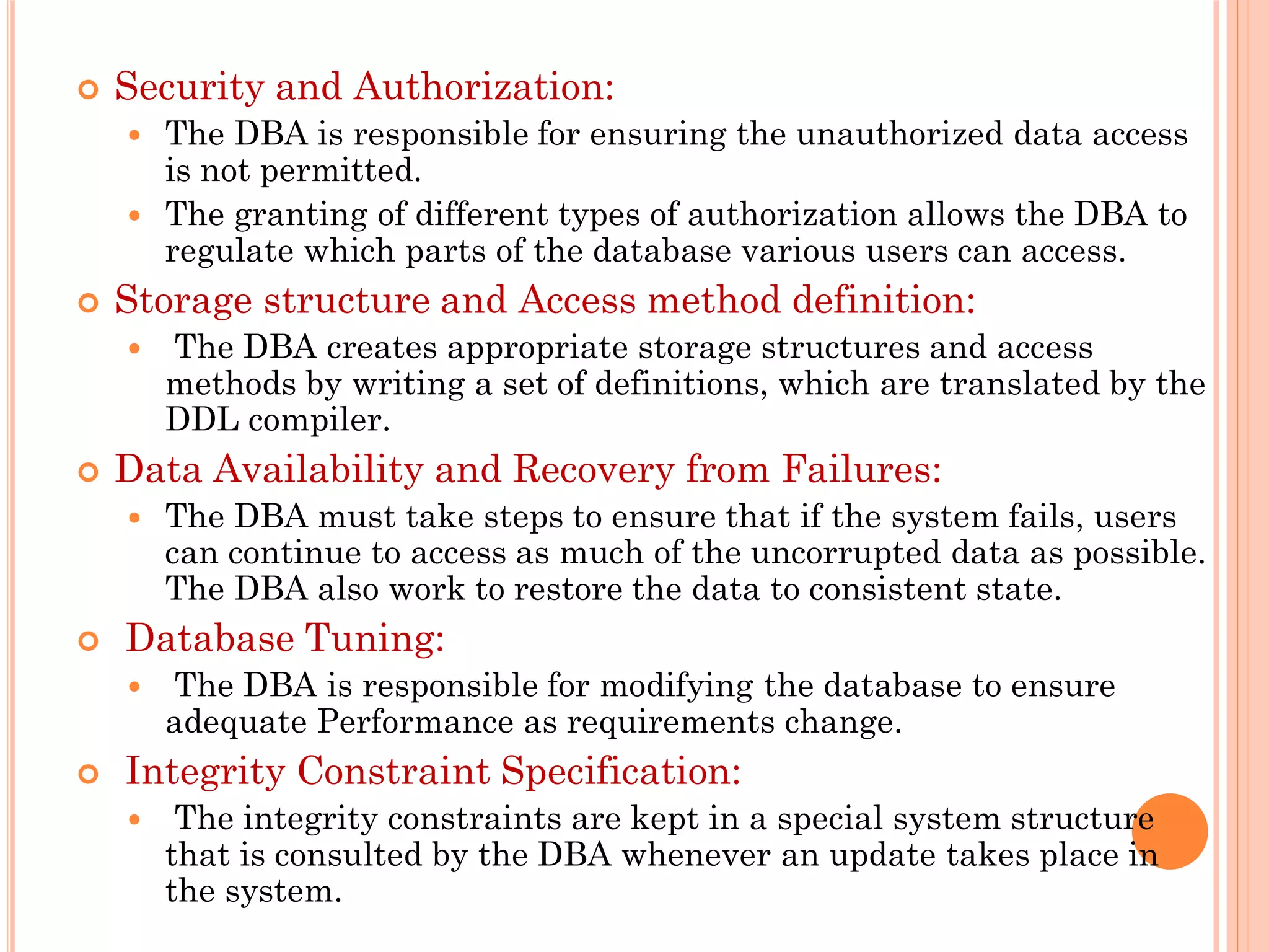  Security and Authorization:
 The DBA is responsible for ensuring the unauthorized data access
is not permitted.
 The granting of different types of authorization allows the DBA to
regulate which parts of the database various users can access.
 Storage structure and Access method definition:
 The DBA creates appropriate storage structures and access
methods by writing a set of definitions, which are translated by the
DDL compiler.
 Data Availability and Recovery from Failures:
 The DBA must take steps to ensure that if the system fails, users
can continue to access as much of the uncorrupted data as possible.
The DBA also work to restore the data to consistent state.
 Database Tuning:
 The DBA is responsible for modifying the database to ensure
adequate Performance as requirements change.
 Integrity Constraint Specification:
 The integrity constraints are kept in a special system structure
that is consulted by the DBA whenever an update takes place in
the system.
 