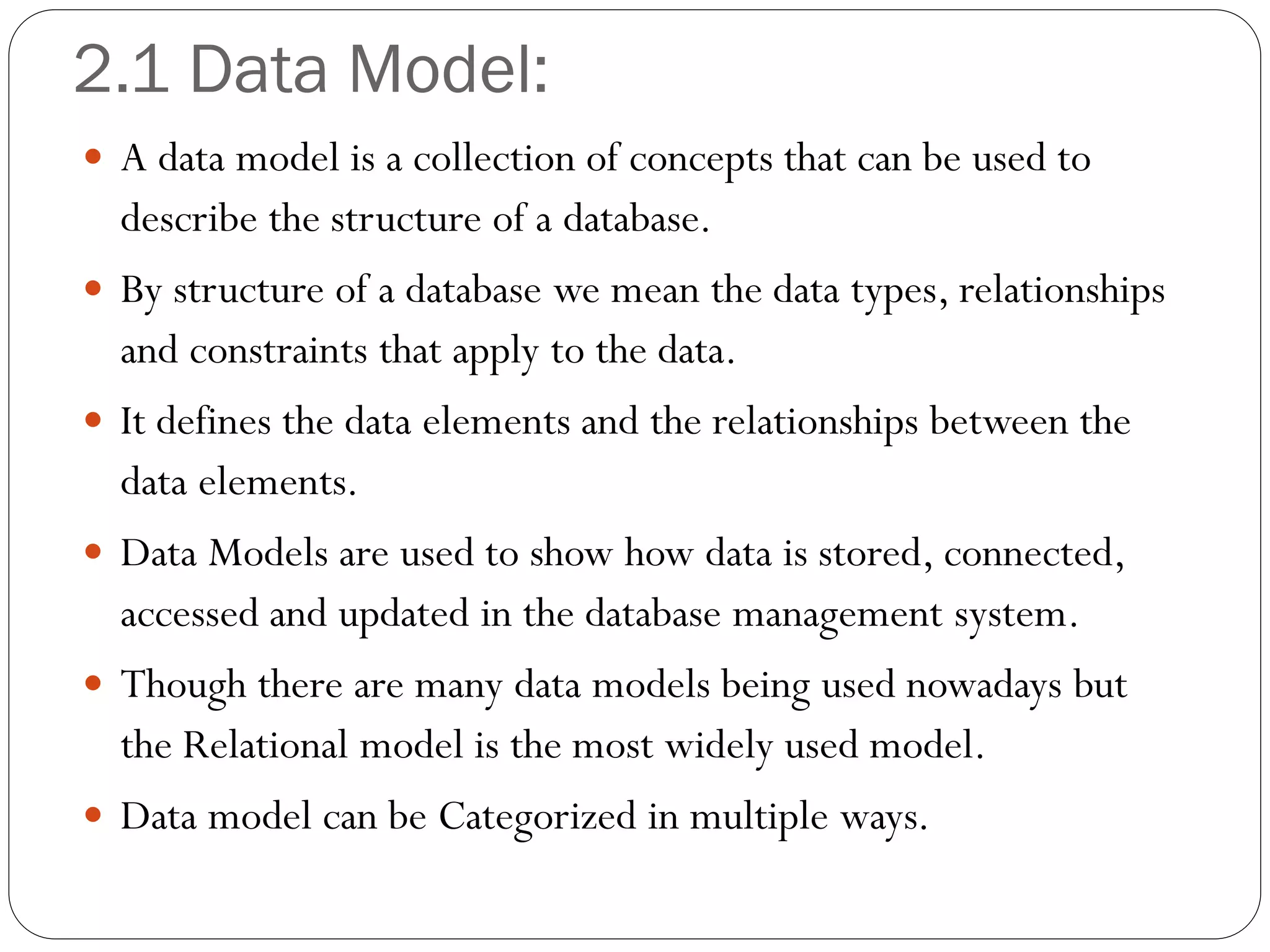 2.1 Data Model:
 A data model is a collection of concepts that can be used to
describe the structure of a database.
 By structure of a database we mean the data types, relationships
and constraints that apply to the data.
 It defines the data elements and the relationships between the
data elements.
 Data Models are used to show how data is stored, connected,
accessed and updated in the database management system.
 Though there are many data models being used nowadays but
the Relational model is the most widely used model.
 Data model can be Categorized in multiple ways.
 