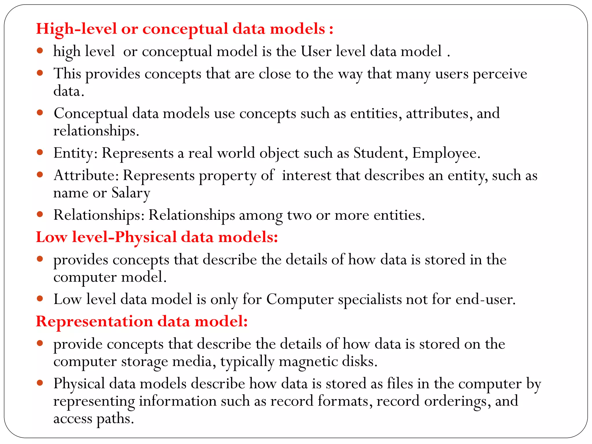 High-level or conceptual data models :
 high level or conceptual model is the User level data model .
 This provides concepts that are close to the way that many users perceive
data.
 Conceptual data models use concepts such as entities, attributes, and
relationships.
 Entity: Represents a real world object such as Student, Employee.
 Attribute: Represents property of interest that describes an entity, such as
name or Salary
 Relationships: Relationships among two or more entities.
Low level-Physical data models:
 provides concepts that describe the details of how data is stored in the
computer model.
 Low level data model is only for Computer specialists not for end-user.
Representation data model:
 provide concepts that describe the details of how data is stored on the
computer storage media, typically magnetic disks.
 Physical data models describe how data is stored as files in the computer by
representing information such as record formats, record orderings, and
access paths.
 