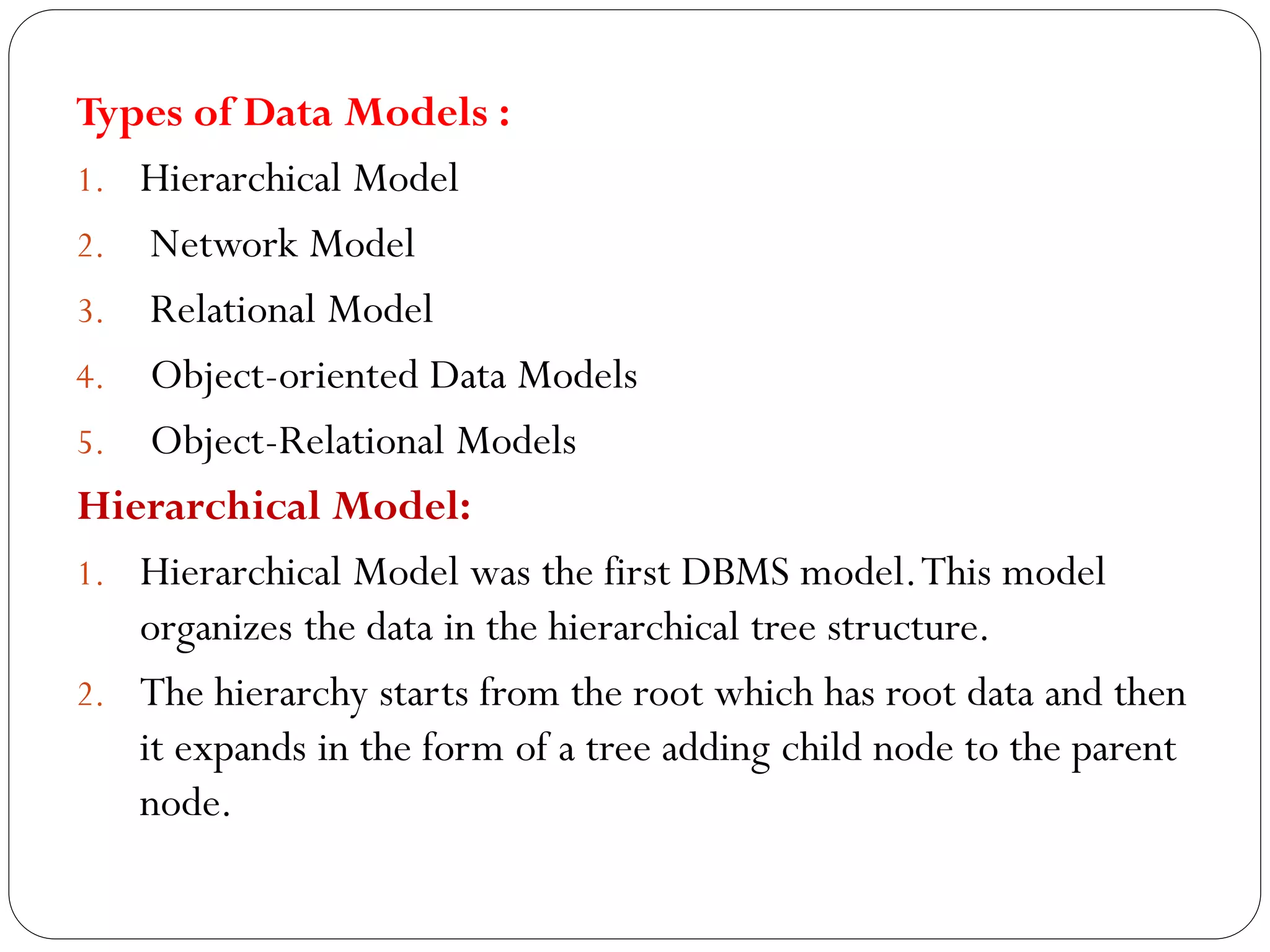 Types of Data Models :
1. Hierarchical Model
2. Network Model
3. Relational Model
4. Object-oriented Data Models
5. Object-Relational Models
Hierarchical Model:
1. Hierarchical Model was the first DBMS model.This model
organizes the data in the hierarchical tree structure.
2. The hierarchy starts from the root which has root data and then
it expands in the form of a tree adding child node to the parent
node.
 