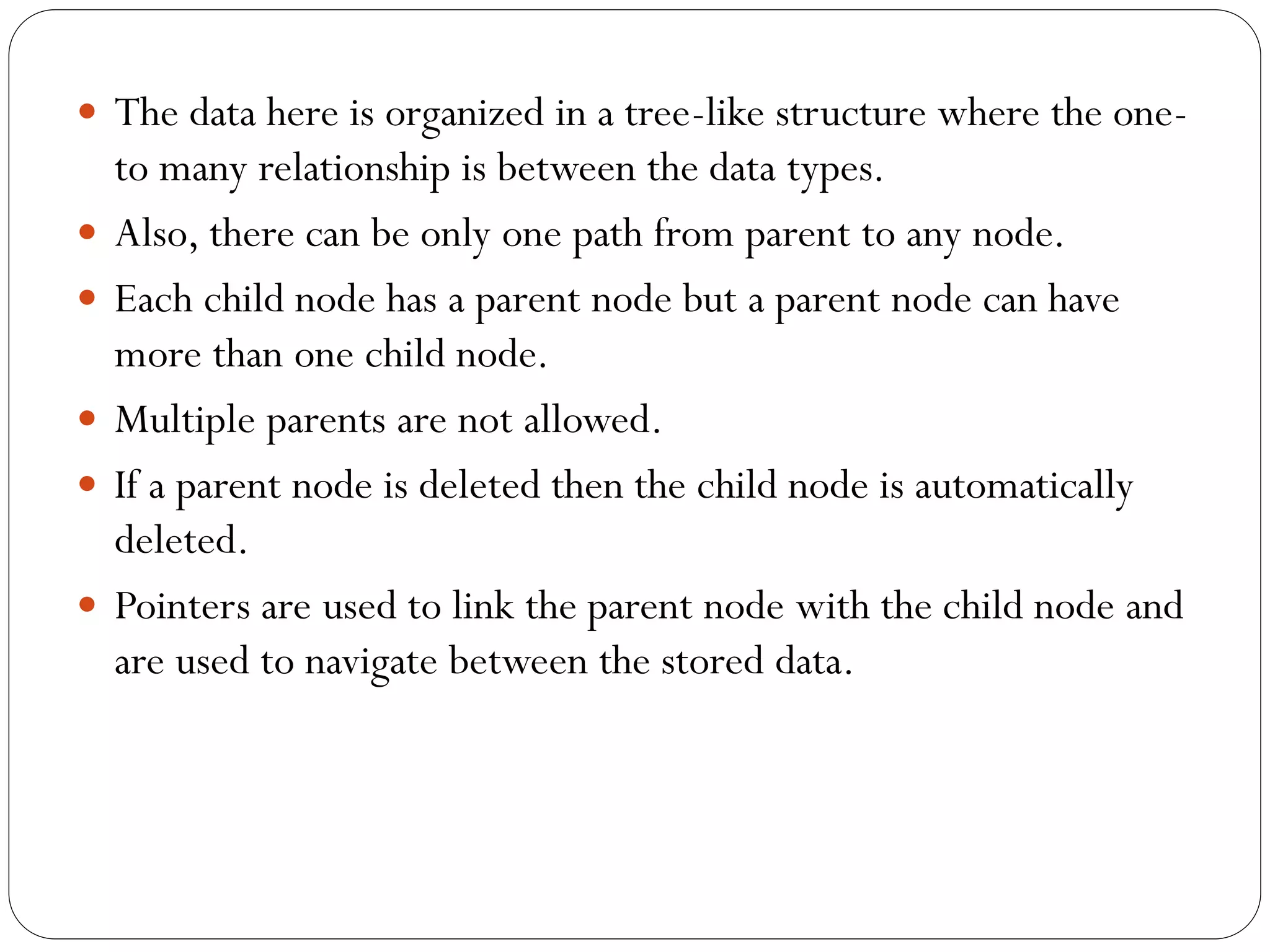  The data here is organized in a tree-like structure where the one-
to many relationship is between the data types.
 Also, there can be only one path from parent to any node.
 Each child node has a parent node but a parent node can have
more than one child node.
 Multiple parents are not allowed.
 If a parent node is deleted then the child node is automatically
deleted.
 Pointers are used to link the parent node with the child node and
are used to navigate between the stored data.
 