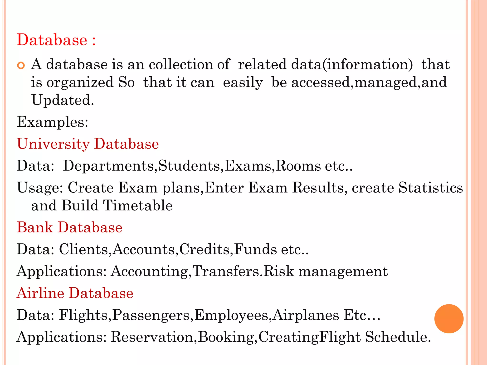 Database :
 A database is an collection of related data(information) that
is organized So that it can easily be accessed,managed,and
Updated.
Examples:
University Database
Data: Departments,Students,Exams,Rooms etc..
Usage: Create Exam plans,Enter Exam Results, create Statistics
and Build Timetable
Bank Database
Data: Clients,Accounts,Credits,Funds etc..
Applications: Accounting,Transfers.Risk management
Airline Database
Data: Flights,Passengers,Employees,Airplanes Etc…
Applications: Reservation,Booking,CreatingFlight Schedule.
 