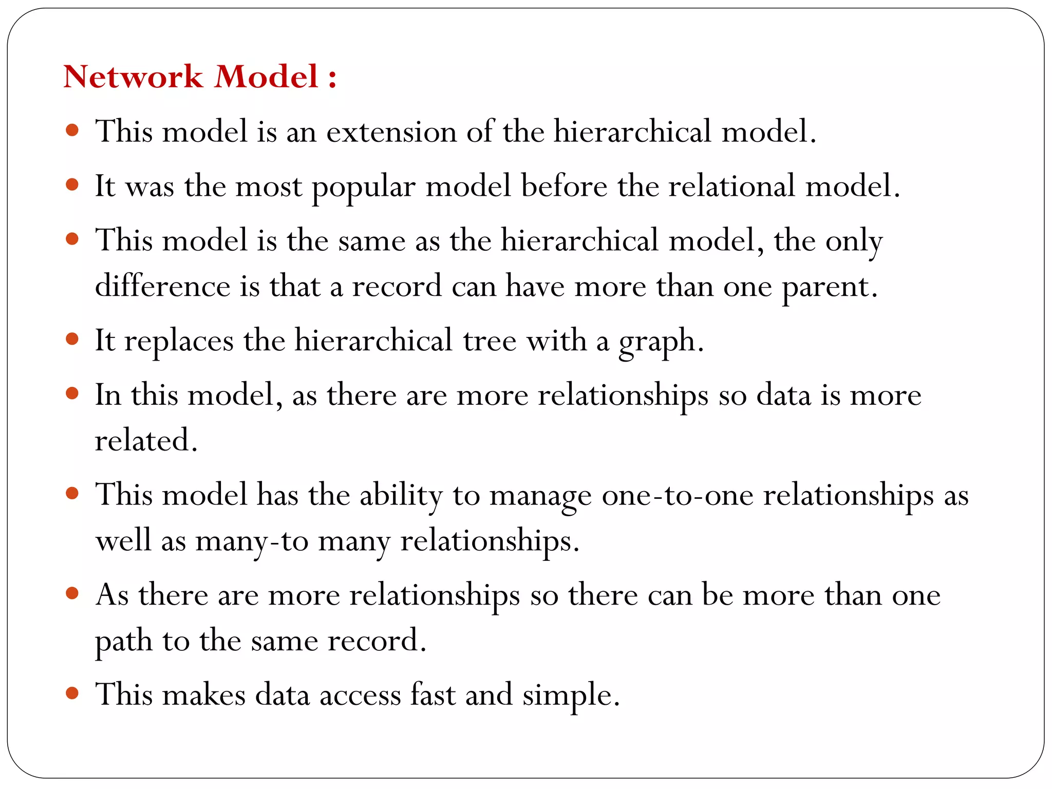 Network Model :
 This model is an extension of the hierarchical model.
 It was the most popular model before the relational model.
 This model is the same as the hierarchical model, the only
difference is that a record can have more than one parent.
 It replaces the hierarchical tree with a graph.
 In this model, as there are more relationships so data is more
related.
 This model has the ability to manage one-to-one relationships as
well as many-to many relationships.
 As there are more relationships so there can be more than one
path to the same record.
 This makes data access fast and simple.
 