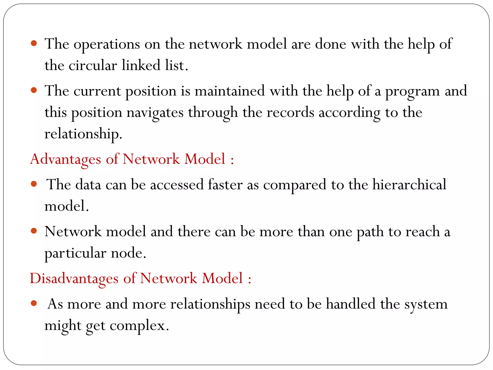  The operations on the network model are done with the help of
the circular linked list.
 The current position is maintained with the help of a program and
this position navigates through the records according to the
relationship.
Advantages of Network Model :
 The data can be accessed faster as compared to the hierarchical
model.
 Network model and there can be more than one path to reach a
particular node.
Disadvantages of Network Model :
 As more and more relationships need to be handled the system
might get complex.
 