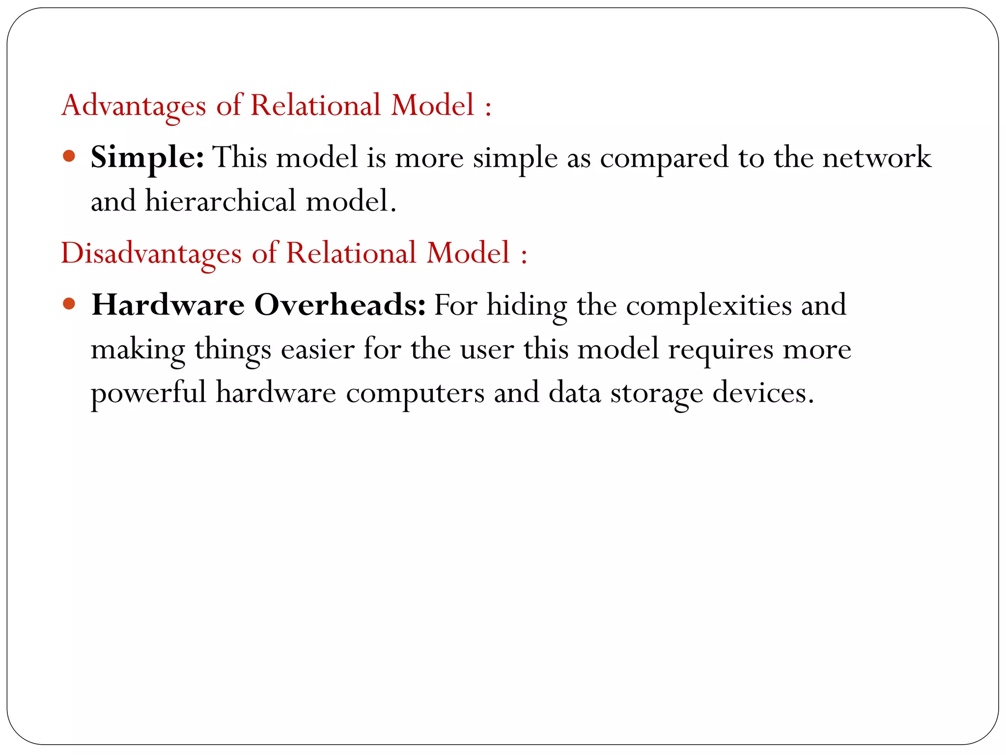 Advantages of Relational Model :
 Simple: This model is more simple as compared to the network
and hierarchical model.
Disadvantages of Relational Model :
 Hardware Overheads: For hiding the complexities and
making things easier for the user this model requires more
powerful hardware computers and data storage devices.
 