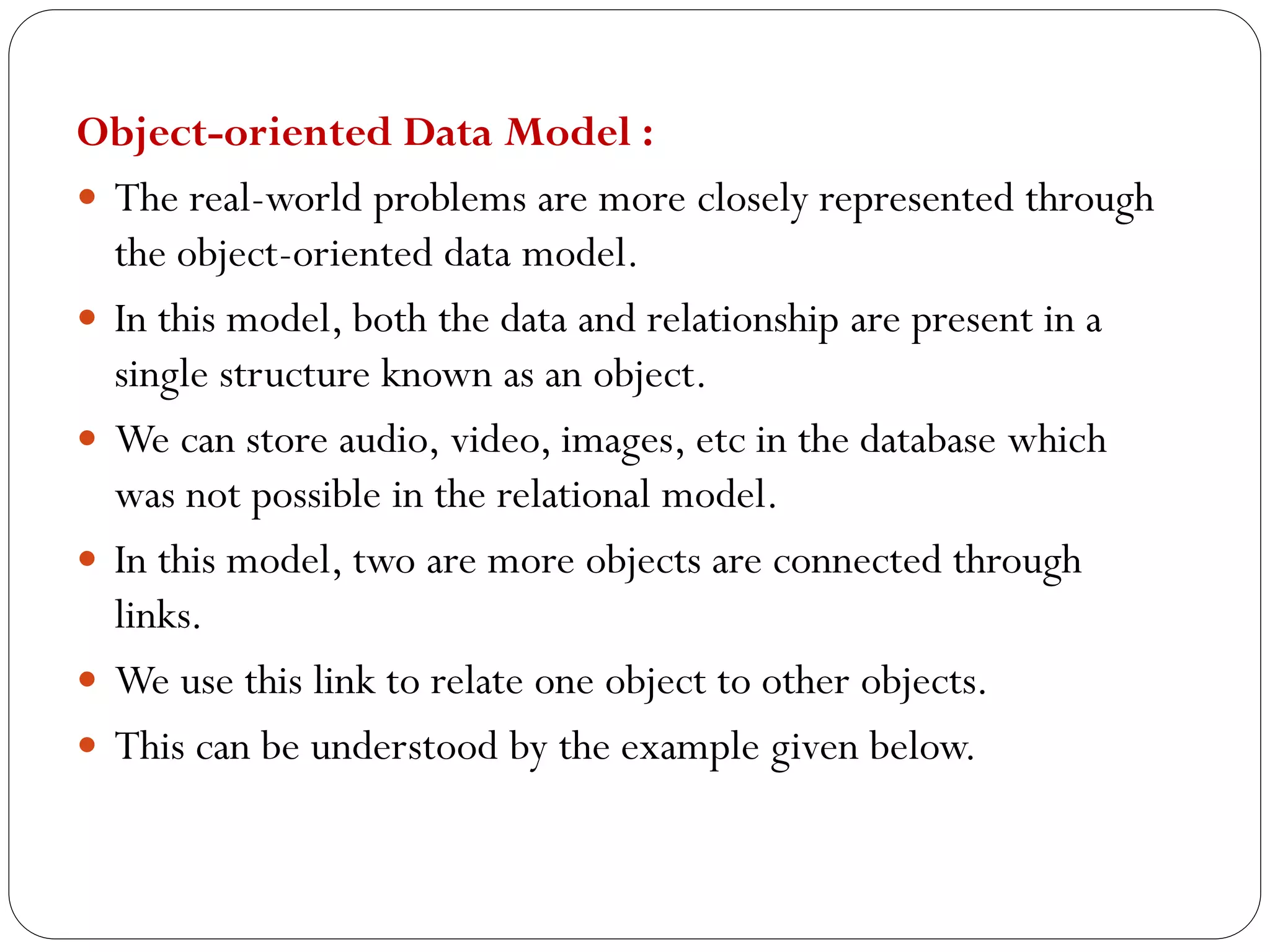 Object-oriented Data Model :
 The real-world problems are more closely represented through
the object-oriented data model.
 In this model, both the data and relationship are present in a
single structure known as an object.
 We can store audio, video, images, etc in the database which
was not possible in the relational model.
 In this model, two are more objects are connected through
links.
 We use this link to relate one object to other objects.
 This can be understood by the example given below.
 