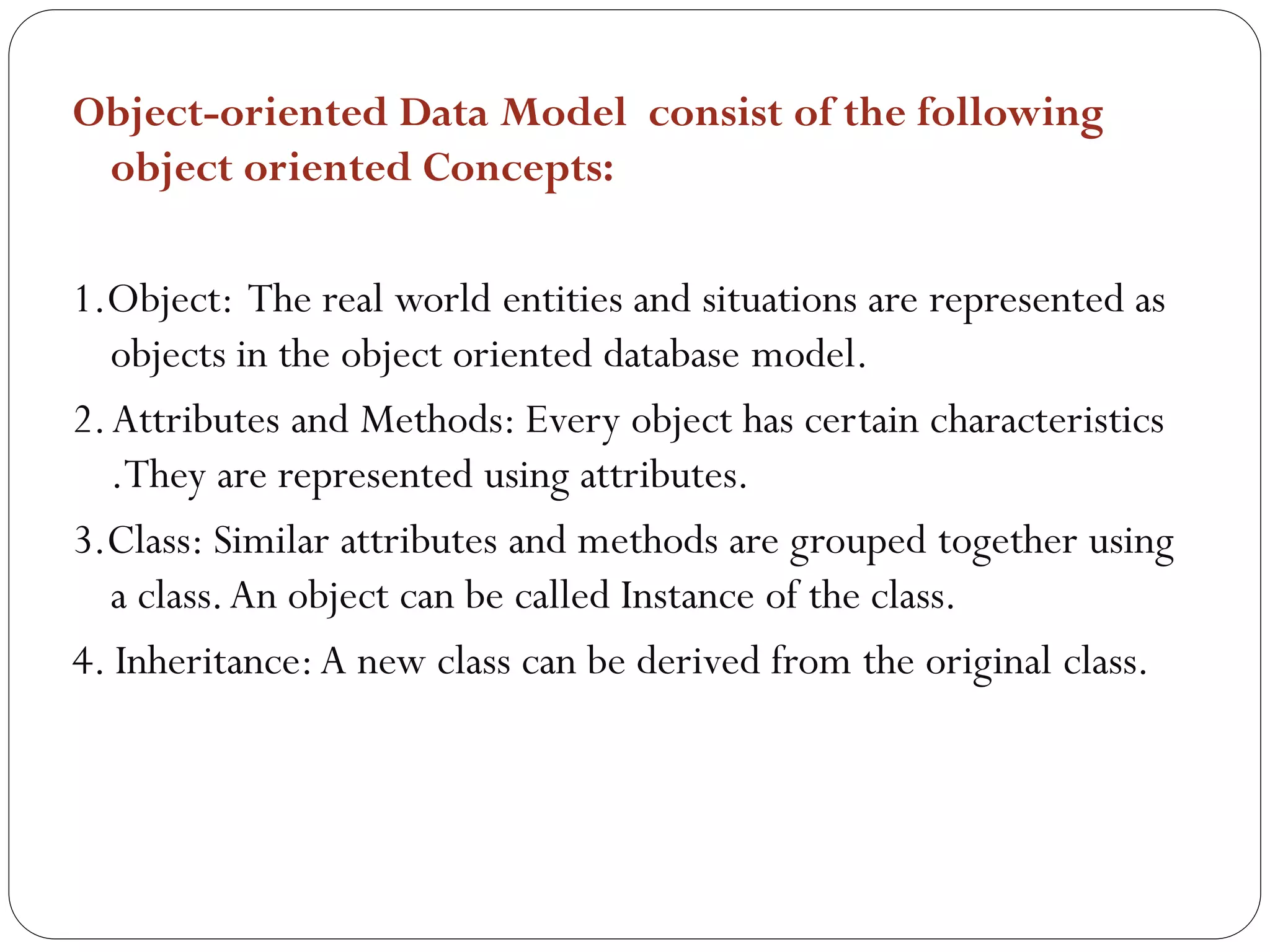 Object-oriented Data Model consist of the following
object oriented Concepts:
1.Object: The real world entities and situations are represented as
objects in the object oriented database model.
2.Attributes and Methods: Every object has certain characteristics
.They are represented using attributes.
3.Class: Similar attributes and methods are grouped together using
a class.An object can be called Instance of the class.
4. Inheritance:A new class can be derived from the original class.
 