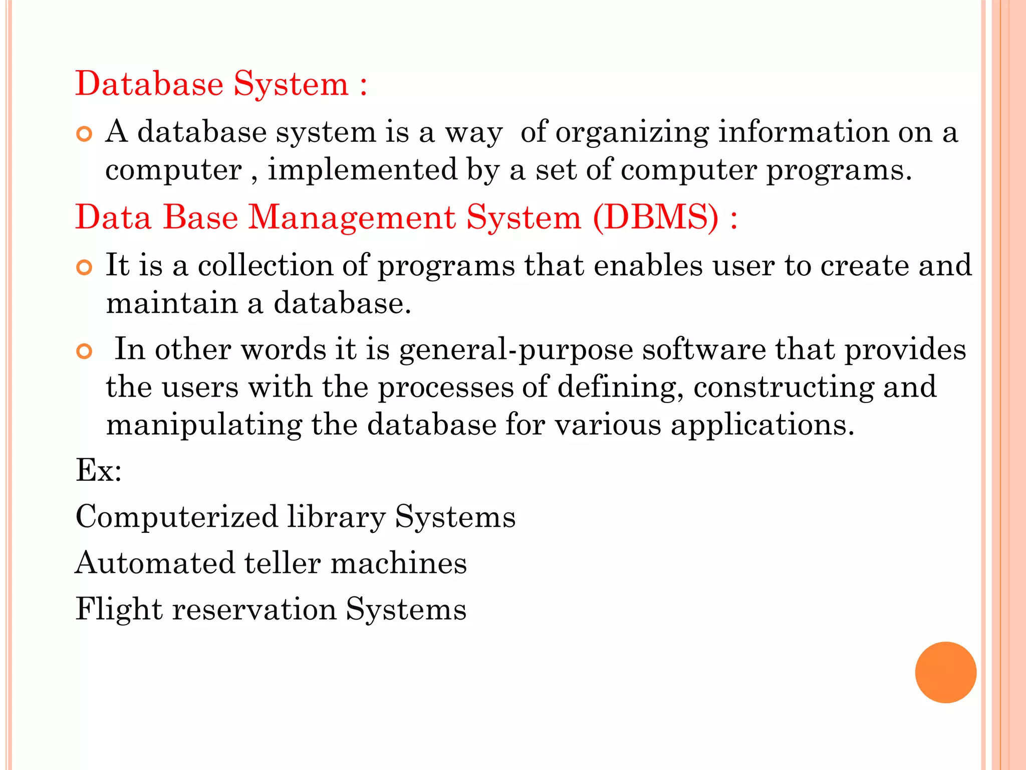 Database System :
 A database system is a way of organizing information on a
computer , implemented by a set of computer programs.
Data Base Management System (DBMS) :
 It is a collection of programs that enables user to create and
maintain a database.
 In other words it is general-purpose software that provides
the users with the processes of defining, constructing and
manipulating the database for various applications.
Ex:
Computerized library Systems
Automated teller machines
Flight reservation Systems
 