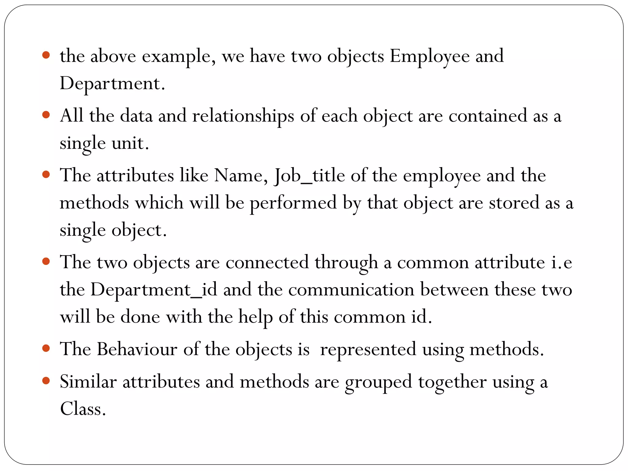  the above example, we have two objects Employee and
Department.
 All the data and relationships of each object are contained as a
single unit.
 The attributes like Name, Job_title of the employee and the
methods which will be performed by that object are stored as a
single object.
 The two objects are connected through a common attribute i.e
the Department_id and the communication between these two
will be done with the help of this common id.
 The Behaviour of the objects is represented using methods.
 Similar attributes and methods are grouped together using a
Class.
 