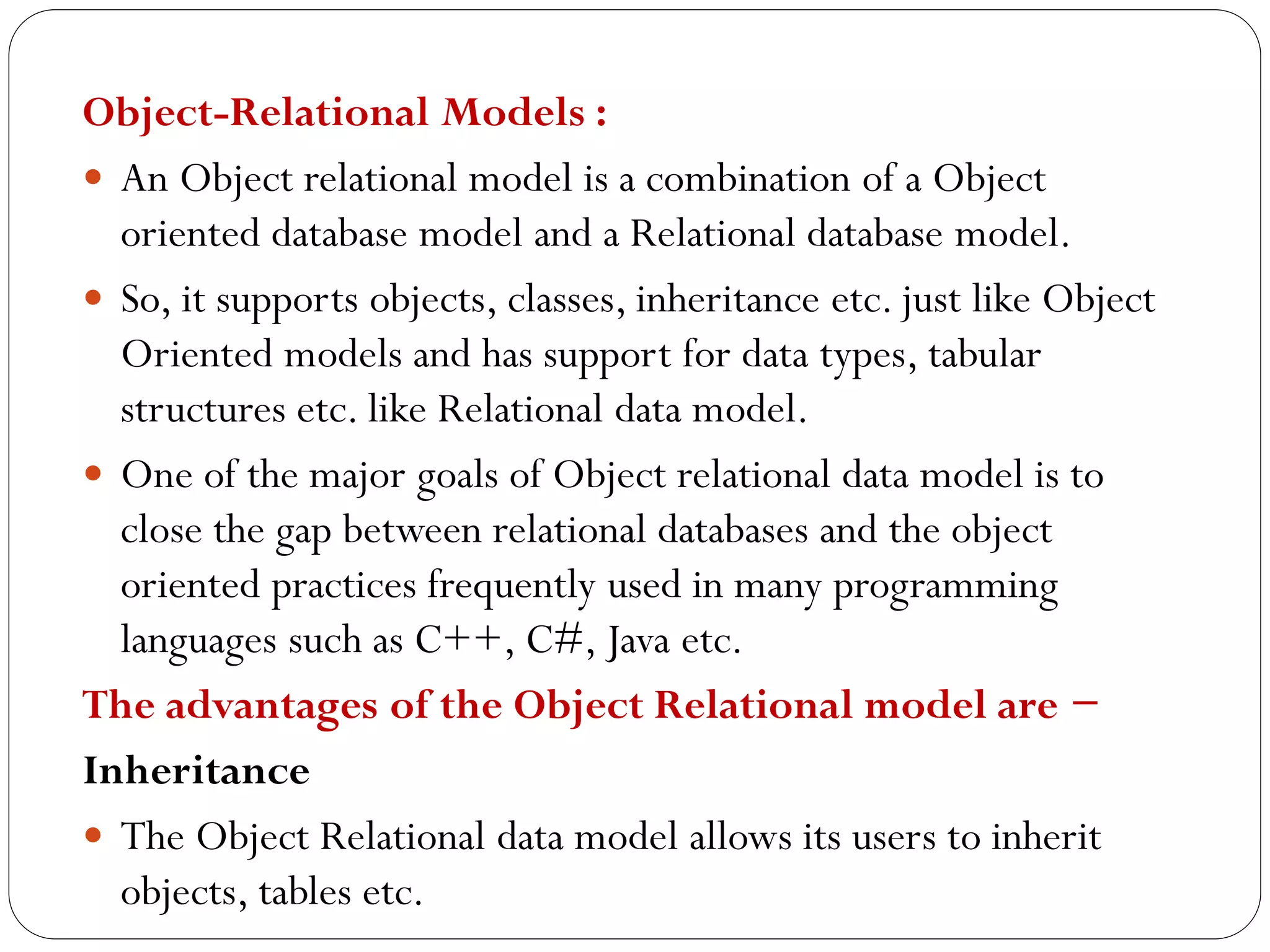 Object-Relational Models :
 An Object relational model is a combination of a Object
oriented database model and a Relational database model.
 So, it supports objects, classes, inheritance etc. just like Object
Oriented models and has support for data types, tabular
structures etc. like Relational data model.
 One of the major goals of Object relational data model is to
close the gap between relational databases and the object
oriented practices frequently used in many programming
languages such as C++, C#, Java etc.
The advantages of the Object Relational model are −
Inheritance
 The Object Relational data model allows its users to inherit
objects, tables etc.
 