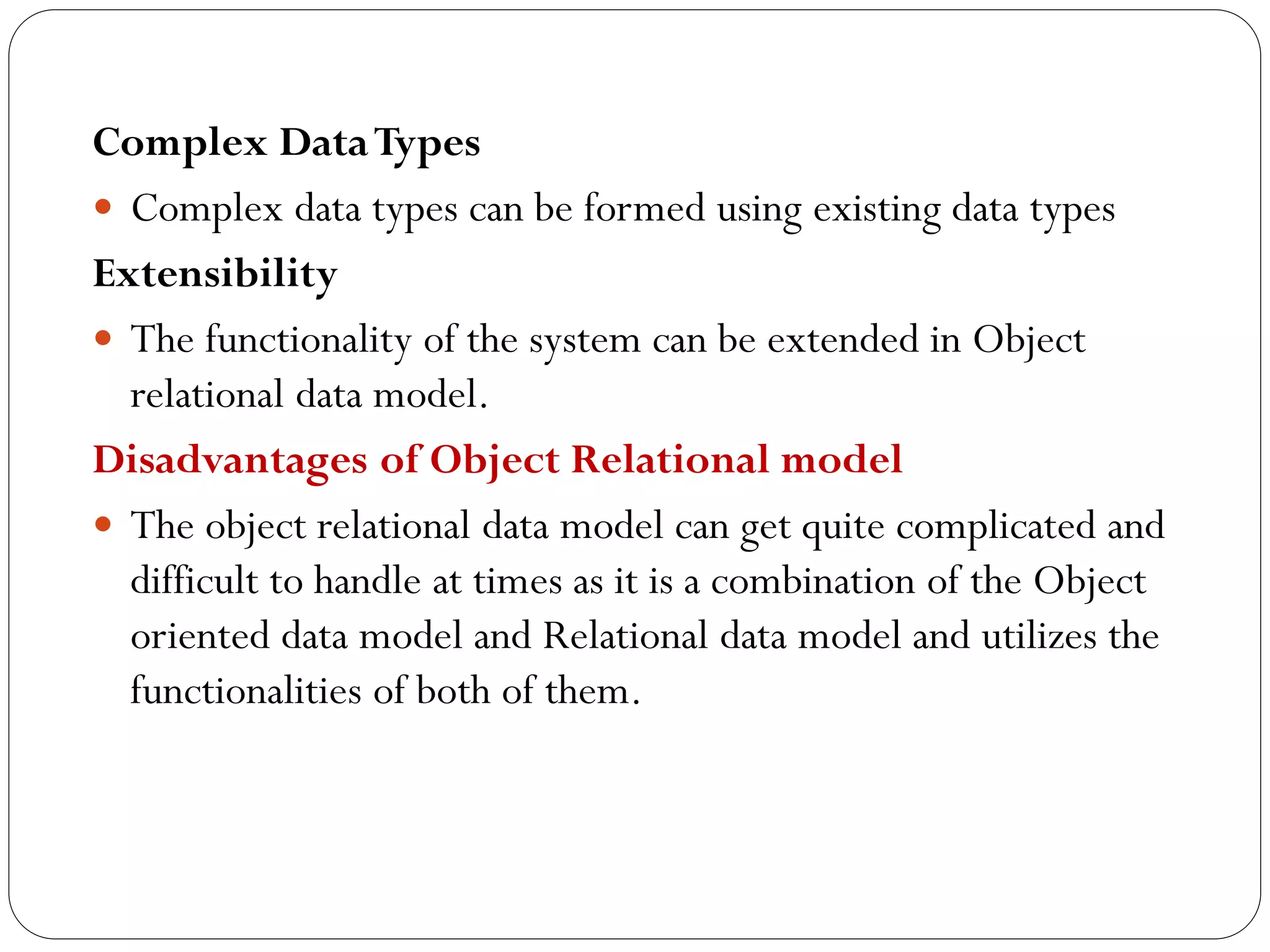 Complex DataTypes
 Complex data types can be formed using existing data types
Extensibility
 The functionality of the system can be extended in Object
relational data model.
Disadvantages of Object Relational model
 The object relational data model can get quite complicated and
difficult to handle at times as it is a combination of the Object
oriented data model and Relational data model and utilizes the
functionalities of both of them.
 