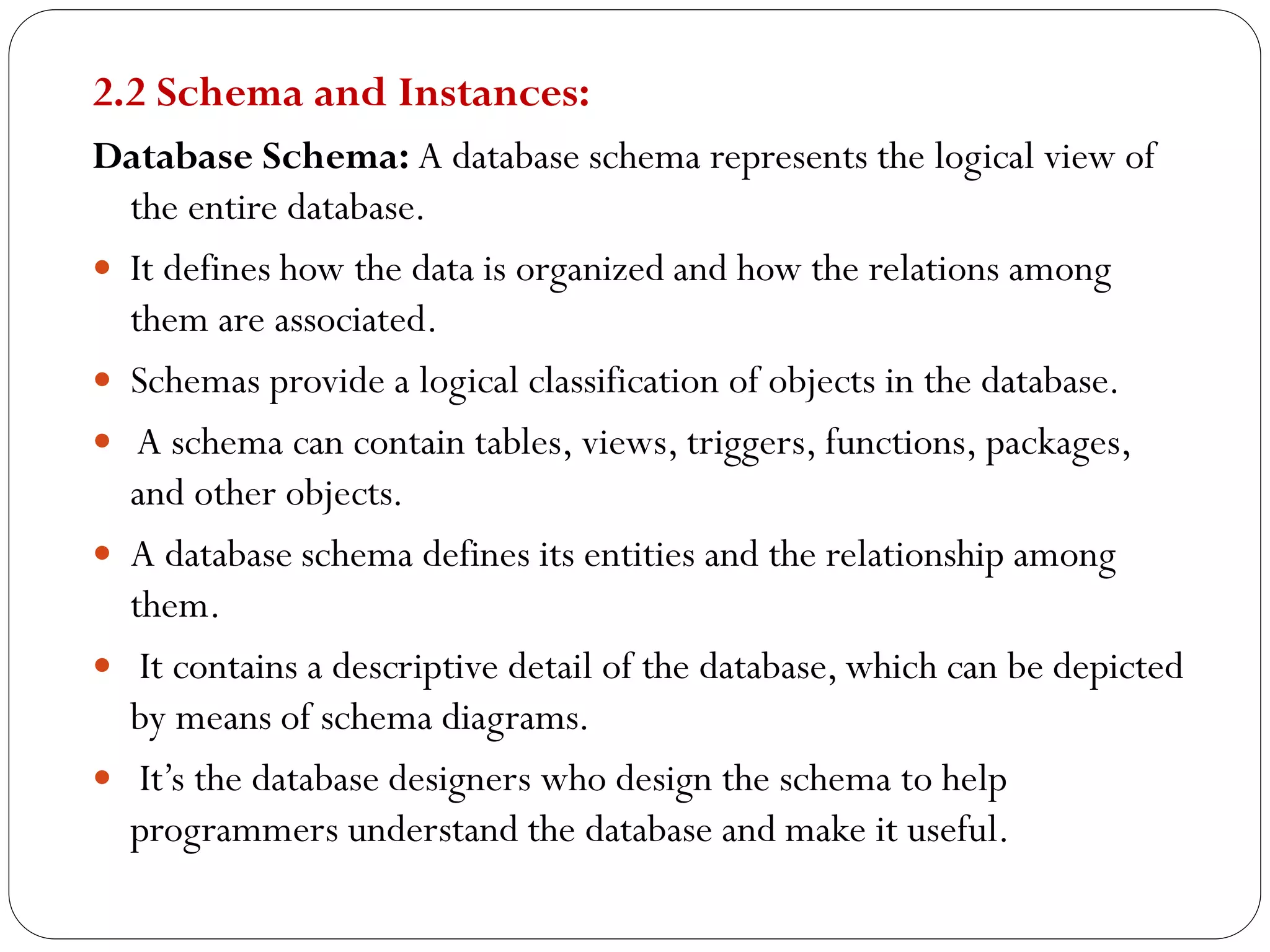2.2 Schema and Instances:
Database Schema: A database schema represents the logical view of
the entire database.
 It defines how the data is organized and how the relations among
them are associated.
 Schemas provide a logical classification of objects in the database.
 A schema can contain tables, views, triggers, functions, packages,
and other objects.
 A database schema defines its entities and the relationship among
them.
 It contains a descriptive detail of the database, which can be depicted
by means of schema diagrams.
 It’s the database designers who design the schema to help
programmers understand the database and make it useful.
 