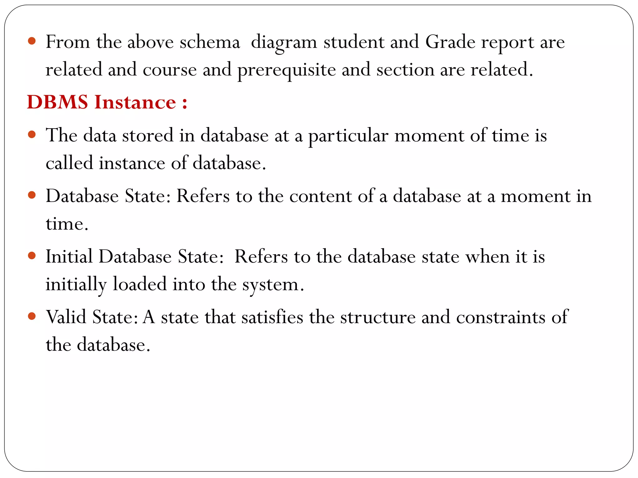  From the above schema diagram student and Grade report are
related and course and prerequisite and section are related.
DBMS Instance :
 The data stored in database at a particular moment of time is
called instance of database.
 Database State: Refers to the content of a database at a moment in
time.
 Initial Database State: Refers to the database state when it is
initially loaded into the system.
 Valid State:A state that satisfies the structure and constraints of
the database.
 