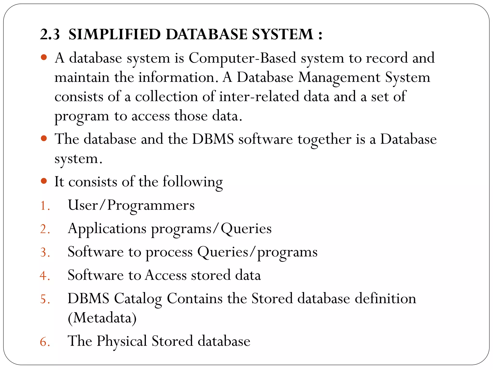 2.3 SIMPLIFIED DATABASE SYSTEM :
 A database system is Computer-Based system to record and
maintain the information.A Database Management System
consists of a collection of inter-related data and a set of
program to access those data.
 The database and the DBMS software together is a Database
system.
 It consists of the following
1. User/Programmers
2. Applications programs/Queries
3. Software to process Queries/programs
4. Software to Access stored data
5. DBMS Catalog Contains the Stored database definition
(Metadata)
6. The Physical Stored database
 