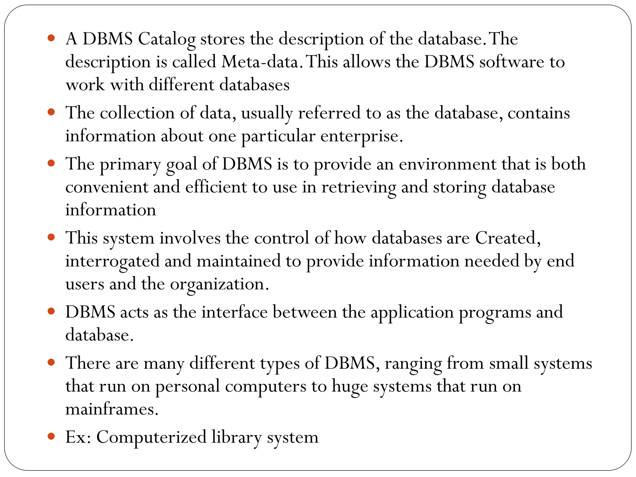  A DBMS Catalog stores the description of the database.The
description is called Meta-data.This allows the DBMS software to
work with different databases
 The collection of data, usually referred to as the database, contains
information about one particular enterprise.
 The primary goal of DBMS is to provide an environment that is both
convenient and efficient to use in retrieving and storing database
information
 This system involves the control of how databases are Created,
interrogated and maintained to provide information needed by end
users and the organization.
 DBMS acts as the interface between the application programs and
database.
 There are many different types of DBMS, ranging from small systems
that run on personal computers to huge systems that run on
mainframes.
 Ex: Computerized library system
 