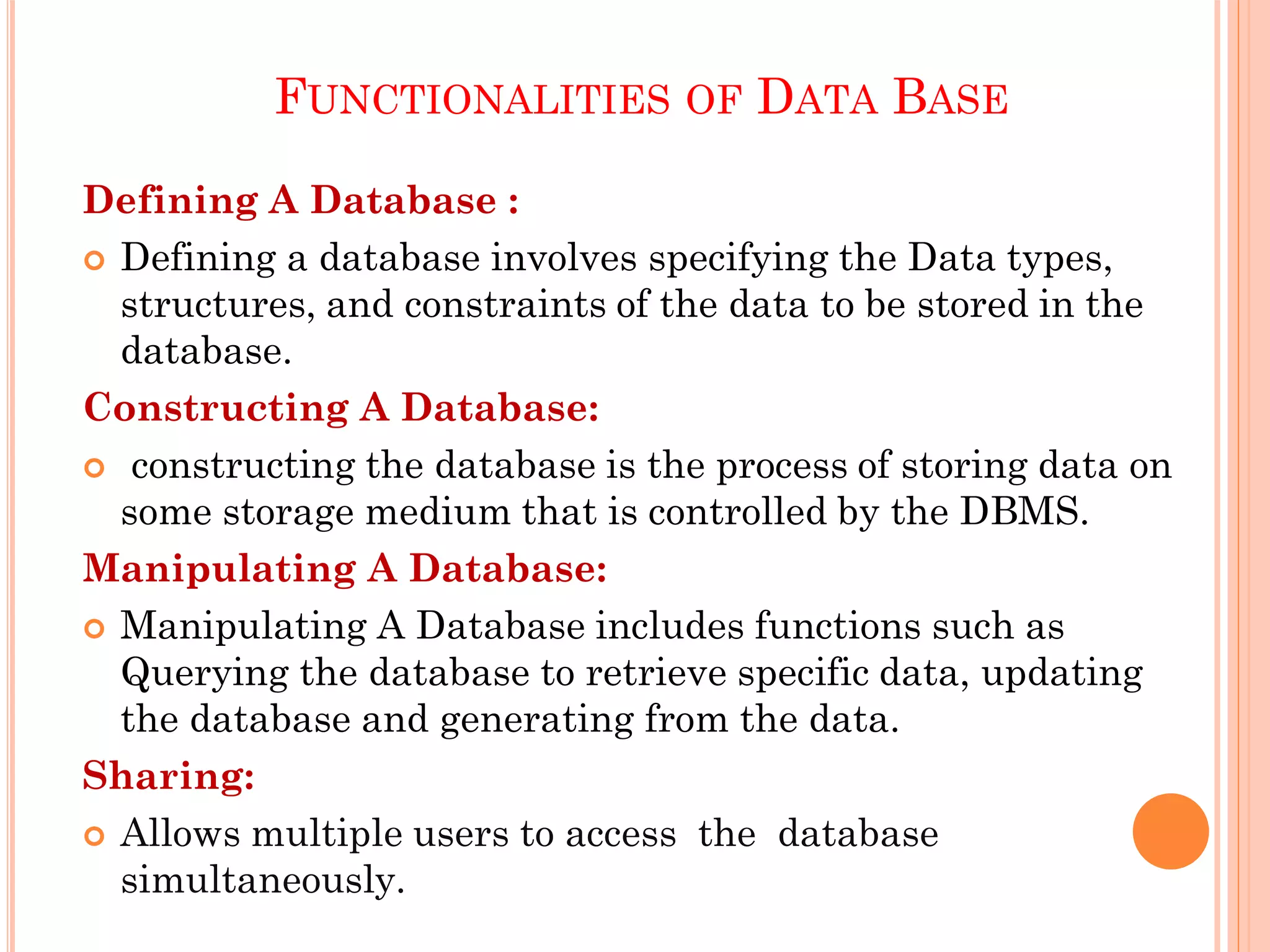 FUNCTIONALITIES OF DATA BASE
Defining A Database :
 Defining a database involves specifying the Data types,
structures, and constraints of the data to be stored in the
database.
Constructing A Database:
 constructing the database is the process of storing data on
some storage medium that is controlled by the DBMS.
Manipulating A Database:
 Manipulating A Database includes functions such as
Querying the database to retrieve specific data, updating
the database and generating from the data.
Sharing:
 Allows multiple users to access the database
simultaneously.
 