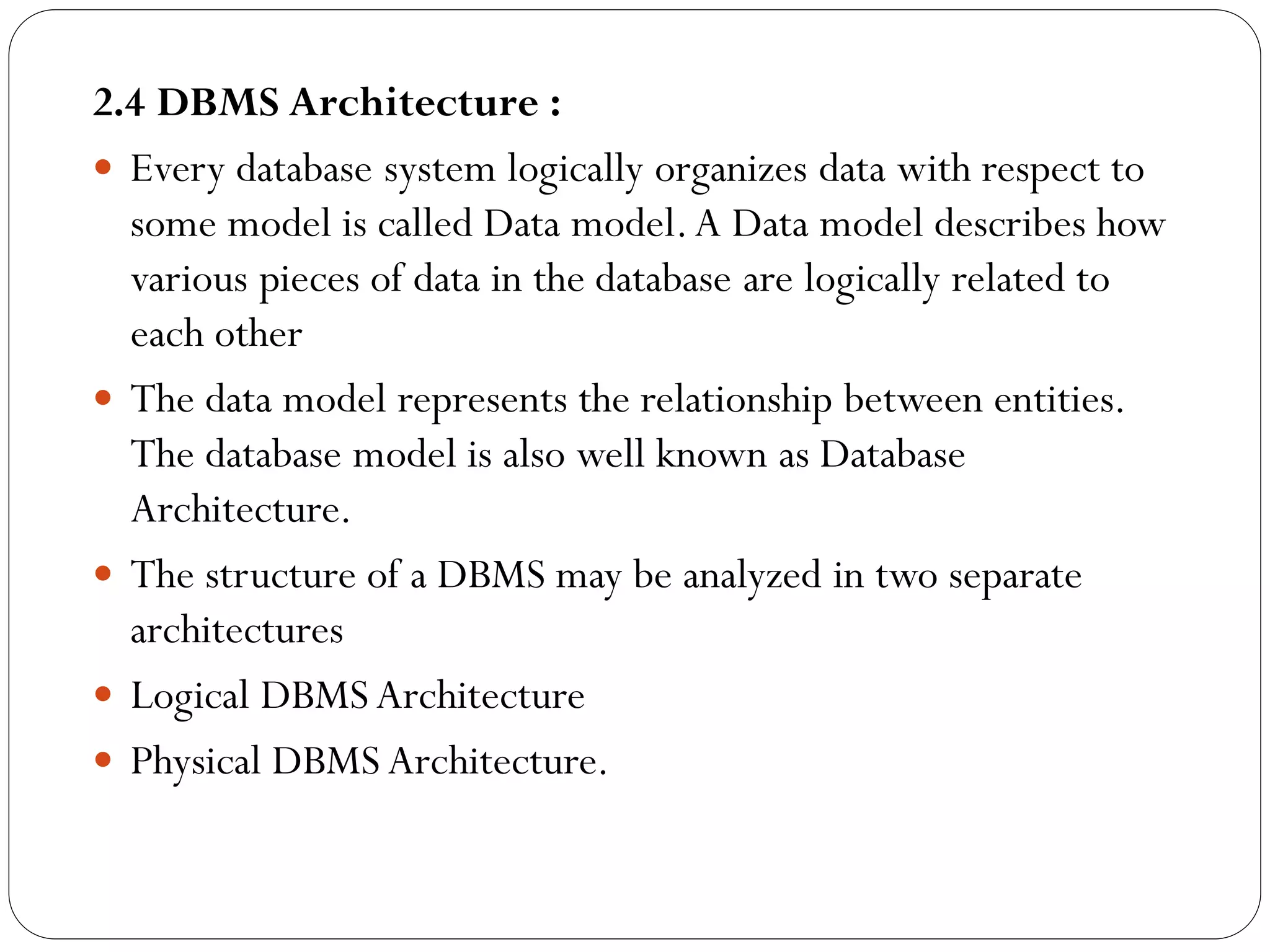 2.4 DBMS Architecture :
 Every database system logically organizes data with respect to
some model is called Data model.A Data model describes how
various pieces of data in the database are logically related to
each other
 The data model represents the relationship between entities.
The database model is also well known as Database
Architecture.
 The structure of a DBMS may be analyzed in two separate
architectures
 Logical DBMS Architecture
 Physical DBMS Architecture.
 