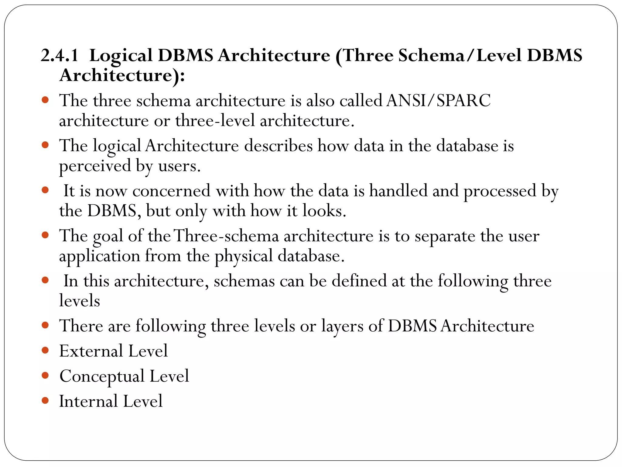 2.4.1 Logical DBMS Architecture (Three Schema/Level DBMS
Architecture):
 The three schema architecture is also calledANSI/SPARC
architecture or three-level architecture.
 The logicalArchitecture describes how data in the database is
perceived by users.
 It is now concerned with how the data is handled and processed by
the DBMS, but only with how it looks.
 The goal of theThree-schema architecture is to separate the user
application from the physical database.
 In this architecture, schemas can be defined at the following three
levels
 There are following three levels or layers of DBMSArchitecture
 External Level
 Conceptual Level
 Internal Level
 