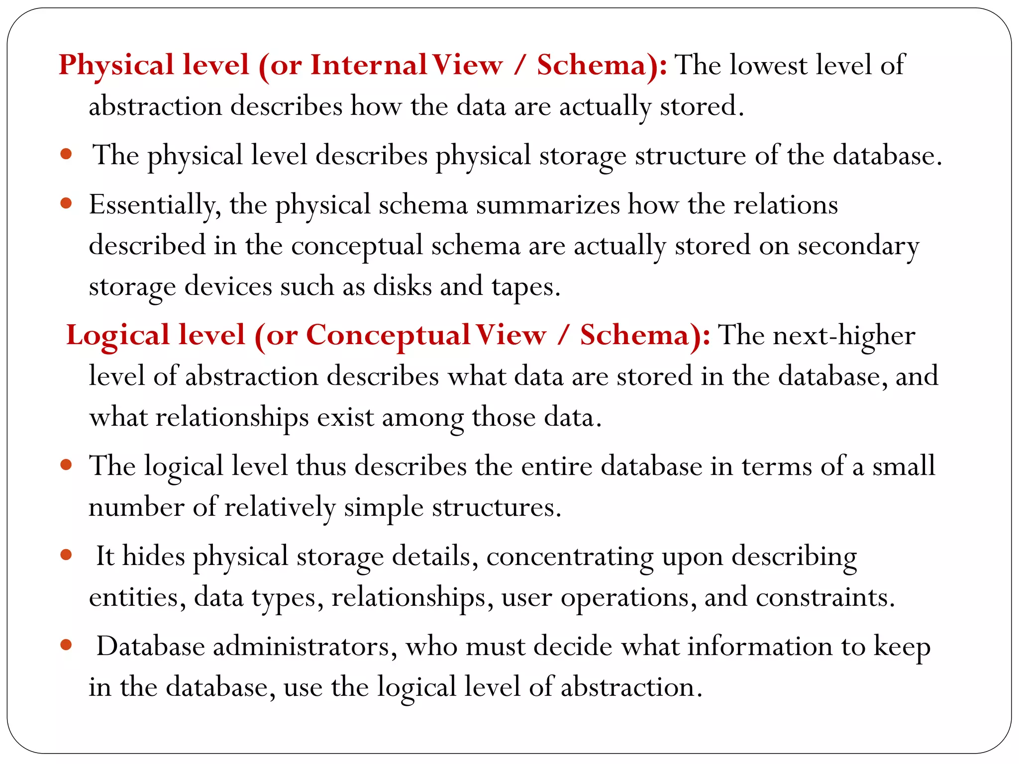 Physical level (or InternalView / Schema): The lowest level of
abstraction describes how the data are actually stored.
 The physical level describes physical storage structure of the database.
 Essentially, the physical schema summarizes how the relations
described in the conceptual schema are actually stored on secondary
storage devices such as disks and tapes.
Logical level (or ConceptualView / Schema): The next-higher
level of abstraction describes what data are stored in the database, and
what relationships exist among those data.
 The logical level thus describes the entire database in terms of a small
number of relatively simple structures.
 It hides physical storage details, concentrating upon describing
entities, data types, relationships, user operations, and constraints.
 Database administrators, who must decide what information to keep
in the database, use the logical level of abstraction.
 
