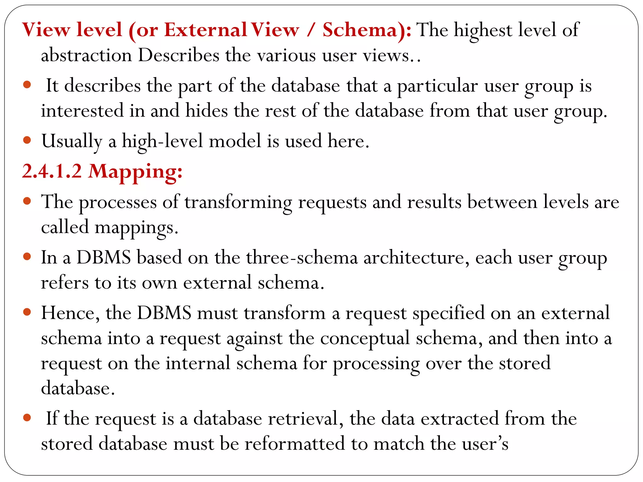 View level (or ExternalView / Schema): The highest level of
abstraction Describes the various user views..
 It describes the part of the database that a particular user group is
interested in and hides the rest of the database from that user group.
 Usually a high-level model is used here.
2.4.1.2 Mapping:
 The processes of transforming requests and results between levels are
called mappings.
 In a DBMS based on the three-schema architecture, each user group
refers to its own external schema.
 Hence, the DBMS must transform a request specified on an external
schema into a request against the conceptual schema, and then into a
request on the internal schema for processing over the stored
database.
 If the request is a database retrieval, the data extracted from the
stored database must be reformatted to match the user’s
 