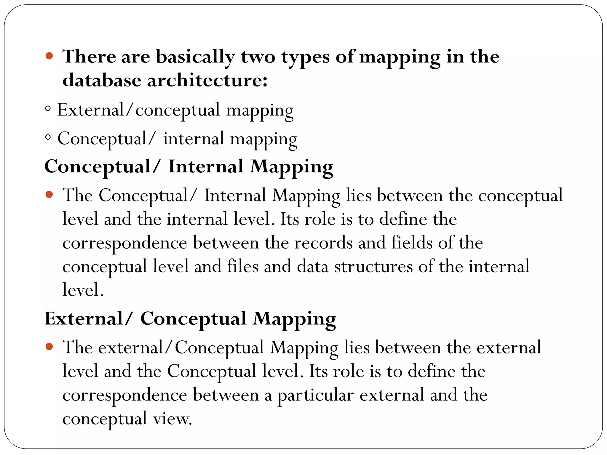  There are basically two types of mapping in the
database architecture:
◦ External/conceptual mapping
◦ Conceptual/ internal mapping
Conceptual/ Internal Mapping
 The Conceptual/ Internal Mapping lies between the conceptual
level and the internal level. Its role is to define the
correspondence between the records and fields of the
conceptual level and files and data structures of the internal
level.
External/ Conceptual Mapping
 The external/Conceptual Mapping lies between the external
level and the Conceptual level. Its role is to define the
correspondence between a particular external and the
conceptual view.
 