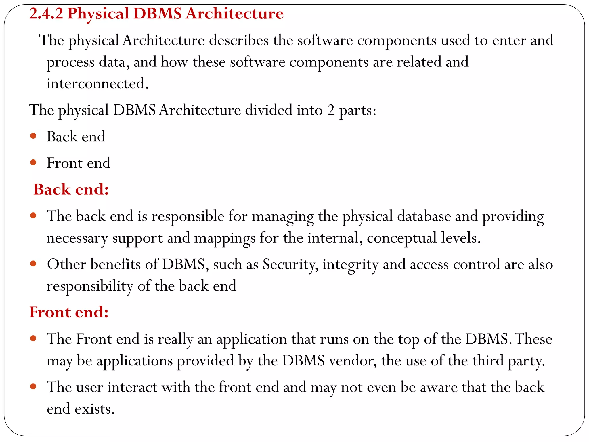 2.4.2 Physical DBMS Architecture
The physicalArchitecture describes the software components used to enter and
process data, and how these software components are related and
interconnected.
The physical DBMSArchitecture divided into 2 parts:
 Back end
 Front end
Back end:
 The back end is responsible for managing the physical database and providing
necessary support and mappings for the internal, conceptual levels.
 Other benefits of DBMS, such as Security, integrity and access control are also
responsibility of the back end
Front end:
 The Front end is really an application that runs on the top of the DBMS.These
may be applications provided by the DBMS vendor, the use of the third party.
 The user interact with the front end and may not even be aware that the back
end exists.
 