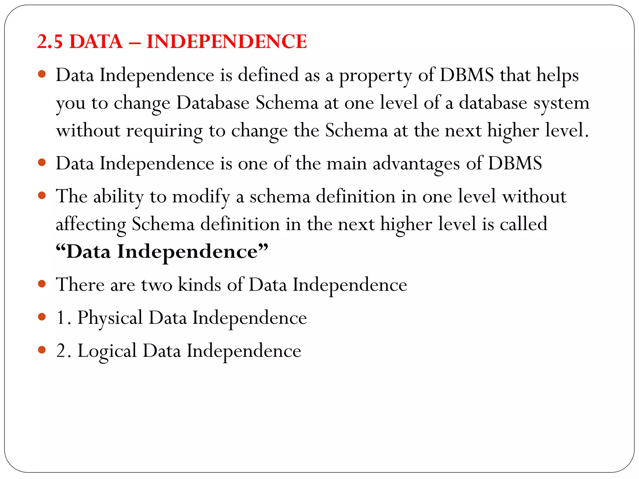 2.5 DATA – INDEPENDENCE
 Data Independence is defined as a property of DBMS that helps
you to change Database Schema at one level of a database system
without requiring to change the Schema at the next higher level.
 Data Independence is one of the main advantages of DBMS
 The ability to modify a schema definition in one level without
affecting Schema definition in the next higher level is called
“Data Independence”
 There are two kinds of Data Independence
 1. Physical Data Independence
 2. Logical Data Independence
 