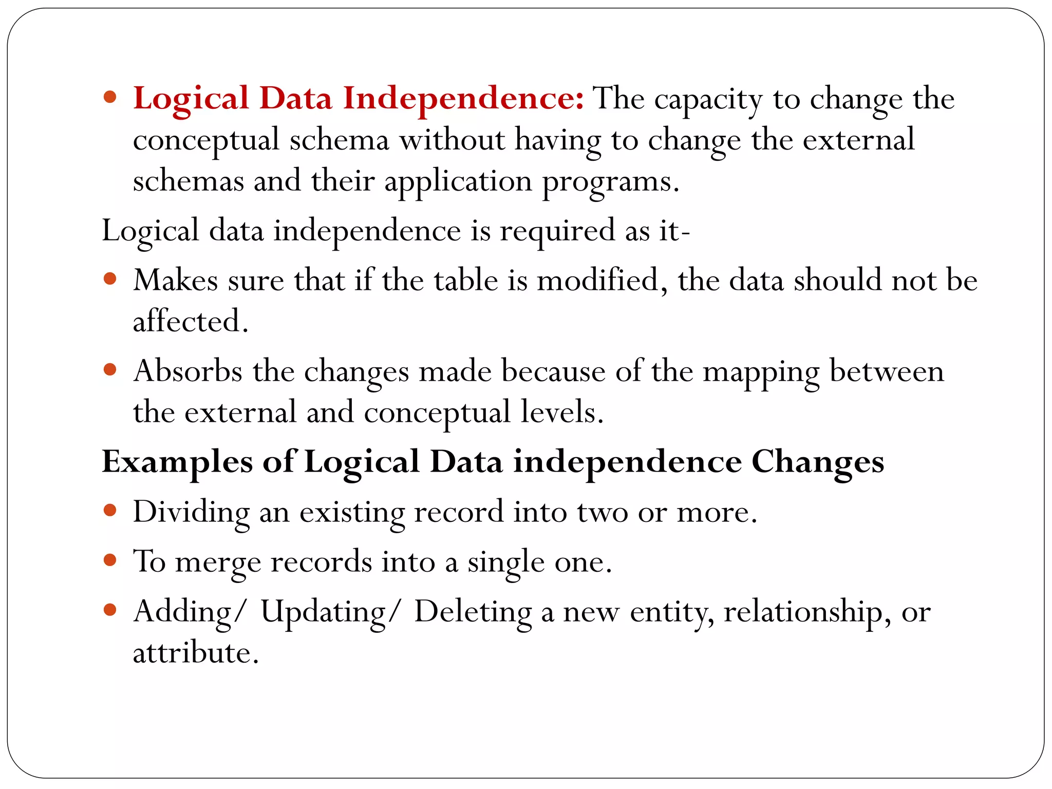  Logical Data Independence: The capacity to change the
conceptual schema without having to change the external
schemas and their application programs.
Logical data independence is required as it-
 Makes sure that if the table is modified, the data should not be
affected.
 Absorbs the changes made because of the mapping between
the external and conceptual levels.
Examples of Logical Data independence Changes
 Dividing an existing record into two or more.
 To merge records into a single one.
 Adding/ Updating/ Deleting a new entity, relationship, or
attribute.
 