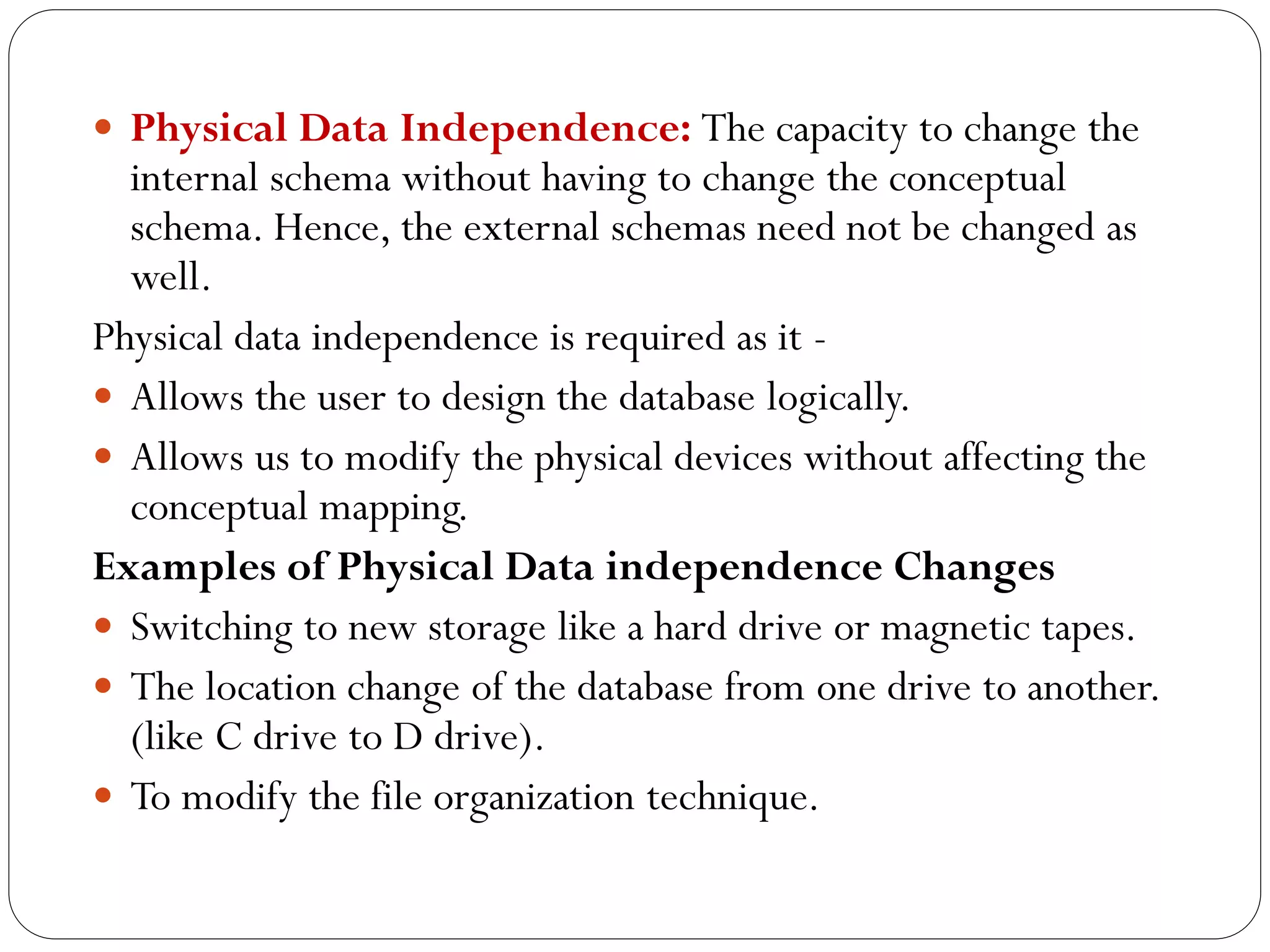  Physical Data Independence: The capacity to change the
internal schema without having to change the conceptual
schema. Hence, the external schemas need not be changed as
well.
Physical data independence is required as it -
 Allows the user to design the database logically.
 Allows us to modify the physical devices without affecting the
conceptual mapping.
Examples of Physical Data independence Changes
 Switching to new storage like a hard drive or magnetic tapes.
 The location change of the database from one drive to another.
(like C drive to D drive).
 To modify the file organization technique.
 